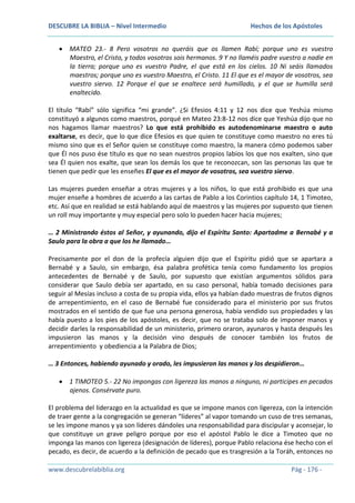 DESCUBRE LA BIBLIA – Nivel Intermedio

Hechos de los Apóstoles

MATEO 23.- 8 Pero vosotros no queráis que os llamen Rabí; porque uno es vuestro
Maestro, el Cristo, y todos vosotros sois hermanos. 9 Y no llaméis padre vuestro a nadie en
la tierra; porque uno es vuestro Padre, el que está en los cielos. 10 Ni seáis llamados
maestros; porque uno es vuestro Maestro, el Cristo. 11 El que es el mayor de vosotros, sea
vuestro siervo. 12 Porque el que se enaltece será humillado, y el que se humilla será
enaltecido.
El título “Rabí” sólo significa “mi grande”. ¿Si Efesios 4:11 y 12 nos dice que Yeshúa mismo
constituyó a algunos como maestros, porqué en Mateo 23:8-12 nos dice que Yeshúa dijo que no
nos hagamos llamar maestros? Lo que está prohibido es autodenominarse maestro o auto
exaltarse, es decir, que lo que dice Efesios es que quien te constituye como maestro no eres tú
mismo sino que es el Señor quien se constituye como maestro, la manera cómo podemos saber
que Él nos puso ése título es que no sean nuestros propios labios los que nos exalten, sino que
sea Él quien nos exalte, que sean los demás los que te reconozcan, son las personas las que te
tienen que pedir que les enseñes El que es el mayor de vosotros, sea vuestro siervo.
Las mujeres pueden enseñar a otras mujeres y a los niños, lo que está prohibido es que una
mujer enseñe a hombres de acuerdo a las cartas de Pablo a los Corintios capítulo 14, 1 Timoteo,
etc. Así que en realidad se está hablando aquí de maestros y las mujeres por supuesto que tienen
un roll muy importante y muy especial pero solo lo pueden hacer hacia mujeres;
… 2 Ministrando éstos al Señor, y ayunando, dijo el Espíritu Santo: Apartadme a Bernabé y a
Saulo para la obra a que los he llamado…
Precisamente por el don de la profecía alguien dijo que el Espíritu pidió que se apartara a
Bernabé y a Saulo, sin embargo, ésa palabra profética tenía como fundamento los propios
antecedentes de Bernabé y de Saulo, por supuesto que existían argumentos sólidos para
considerar que Saulo debía ser apartado, en su caso personal, había tomado decisiones para
seguir al Mesías incluso a costa de su propia vida, ellos ya habían dado muestras de frutos dignos
de arrepentimiento, en el caso de Bernabé fue considerado para el ministerio por sus frutos
mostrados en el sentido de que fue una persona generosa, había vendido sus propiedades y las
había puesto a los pies de los apóstoles, es decir, que no se trataba solo de imponer manos y
decidir darles la responsabilidad de un ministerio, primero oraron, ayunaros y hasta después les
impusieron las manos y la decisión vino después de conocer también los frutos de
arrepentimiento y obediencia a la Palabra de Dios;
… 3 Entonces, habiendo ayunado y orado, les impusieron las manos y los despidieron…
1 TIMOTEO 5.- 22 No impongas con ligereza las manos a ninguno, ni participes en pecados
ajenos. Consérvate puro.
El problema del liderazgo en la actualidad es que se impone manos con ligereza, con la intención
de traer gente a la congregación se generan “líderes” al vapor tomando un cuso de tres semanas,
se les impone manos y ya son líderes dándoles una responsabilidad para discipular y aconsejar, lo
que constituye un grave peligro porque por eso el apóstol Pablo le dice a Timoteo que no
imponga las manos con ligereza (designación de líderes), porque Pablo relaciona ése hecho con el
pecado, es decir, de acuerdo a la definición de pecado que es trasgresión a la Toráh, entonces no
www.descubrelabiblia.org

Pág - 176 -

 