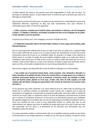 DESCUBRE LA BIBLIA – Nivel Intermedio

Hechos de los Apóstoles

se debe imponer las manos a una persona que está trasgrediendo la Toráh, por eso dice: “no
participes en pecados ajenos”, lo que implica tener la certeza de que la persona que esté en el
liderazgo es irreprensible.
Aquí tenemos muchos principios que si se aplicaran correctamente la cristiandad del mundo sería
totalmente diferente, esperemos en Dios que éste conocimiento sirva para reformar la
cristiandad y para volver a la fe de los apóstoles;
… 4 Ellos, entonces, enviados por el Espíritu Santo, descendieron a Seleucia, y de allí navegaron
a Chipre. 5 Y llegados a Salamina, anunciaban la palabra de Dios en las sinagogas de los judíos.
Tenían también a Juan de ayudante…
Lo primero que hacían era ir a las sinagogas a anunciar la Palabra de Dios;
… 6 Y habiendo atravesado toda la isla hasta Pafos, hallaron a cierto mago, falso profeta, judío,
llamado Barjesús,…
Esto es muy importante reflexionarlo ya que no todo el que dice ser judío lo es, el apóstol Pablo
dio la mejor definición de lo que es ser un judío, porque aún actualmente en Israel hay mucha
controversia acerca de lo que es un verdadero judío; de acuerdo a la halajá, la ley rabínica se
define quien es un judío, el estado de Israel también establece quién es un judío para darle la
ciudadanía. Aquí vemos que no todo el que se dice ser judío es judío sino aquel que lo es en el
corazón, como lo dice Pablo en su carta a los romanos, un judío es aquel que realmente está en
pacto con Dios, el ser judío no depende de una raza sino que depende de un pacto.
Aquí vemos a alguien que descendía de la casa de Judá sin embargo era un falso profeta;
… 7 que estaba con el procónsul Sergio Paulo, varón prudente. Este, llamando a Bernabé y a
Saulo, deseaba oír la palabra de Dios. 8 Pero les resistía Elimas, el mago (pues así se traduce su
nombre), procurando apartar de la fe al procónsul. 9 Entonces Saulo, que también es Pablo,
lleno del Espíritu Santo, fijando en él los ojos, 10 dijo: ¡Oh, lleno de todo engaño y de toda
maldad, hijo del diablo, enemigo de toda justicia! ¿No cesarás de trastornar los caminos rectos
del Señor?...
En las personas que están volviendo a las raíces hebreas de la fe, sobre todo las personas que
vienen de un contexto cristiano se apantallan mucho cuando ven a alguien que es judío de
nacimiento y se preguntan si ésa persona es realmente judío judío, como para saber si realmente
nació de una mujer judía o si realmente nació en el seno del judaísmo y erróneamente se piensa
que si naciste en el judaísmo entonces si lo eres pero si te convertiste entonces eres ciudadano
de segunda categoría y se considera que no eres tan judío porque se enfatiza el judaísmo como si
fuera una cuestión de raza y esto es muy importante tenerlo en cuenta para que no nos
sorprendamos con alguien que tiene un apellido de origen judío pues no es eso lo que nos tiene
que sorprender sino las obras y el testimonio de las personas que demuestren que son
verdaderos judíos de corazón.
Si tu estas pensando justificar tu llamamiento sólo con el apellido entonces puede ser que bases
tu llamamiento en una simple apariencia, no debe ser así, sino que es el pacto, un judío es el que
www.descubrelabiblia.org

Pág - 177 -

 