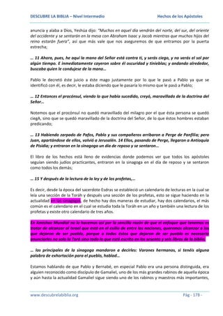 DESCUBRE LA BIBLIA – Nivel Intermedio

Hechos de los Apóstoles

anuncia y alaba a Dios, Yeshúa dijo: “Muchos en aquel día vendrán del norte, del sur, del oriente
del occidente y se sentarán en la mesa con Abraham Isaac y Jacob mientras que muchos hijos del
reino estarán fuera”, así que más vale que nos aseguremos de que entramos por la puerta
estrecha;
… 11 Ahora, pues, he aquí la mano del Señor está contra ti, y serás ciego, y no verás el sol por
algún tiempo. E inmediatamente cayeron sobre él oscuridad y tinieblas; y andando alrededor,
buscaba quien le condujese de la mano…
Pablo le decretó éste juicio a éste mago justamente por lo que le pasó a Pablo ya que se
identificó con él, es decir, le estaba diciendo que le pasaría lo mismo que le pasó a Pablo;
… 12 Entonces el procónsul, viendo lo que había sucedido, creyó, maravillado de la doctrina del
Señor…
Notemos que el procónsul no quedó maravillado del milagro por el que ésta persona se quedó
ciegA, sino que se quedó maravillado de la doctrina del Señor, de lo que éstos hombres estaban
predicando;
… 13 Habiendo zarpado de Pafos, Pablo y sus compañeros arribaron a Perge de Panfilia; pero
Juan, apartándose de ellos, volvió a Jerusalén. 14 Ellos, pasando de Perge, llegaron a Antioquía
de Pisidia; y entraron en la sinagoga un día de reposo y se sentaron…
El libro de los hechos está lleno de evidencias donde podemos ver que todos los apóstoles
seguían siendo judíos practicantes, entraron en la sinagoga en el día de reposo y se sentaron
como todos los demás;
… 15 Y después de la lectura de la ley y de los profetas,…
Es decir, desde la época del sacerdote Esdras se estableció un calendario de lecturas en la cual se
leía una sección de la Toráh y después una sección de los profetas, esto se sigue haciendo en la
actualidad en las sinagogas, de hecho hay dos maneras de estudiar, hay dos calendarios, el más
común es el calendario en el cual se estudia toda la Toráh en un año y también una lectura de los
profetas y existe otro calendario de tres años.
En Amishav Mundial no lo hacemos así por la sencilla razón de que el enfoque que tenemos es
tratar de alcanzar al Israel que está en el exilio de entre las naciones, queremos alcanzar a los
que dejaron de ser pueblo, porque a todos éstos que dejaron de ser pueblo es necesario
anunciarles no solo la Torá sino todo lo que está escrito en los sesenta y seis libros de la biblia.
… los principales de la sinagoga mandaron a decirles: Varones hermanos, si tenéis alguna
palabra de exhortación para el pueblo, hablad…
Estamos hablando de que Pablo y Bernabé, en especial Pablo era una persona distinguida, era
alguien reconocido como discípulo de Gamaliel, uno de los más grandes rabinos de aquella época
y aún hasta la actualidad Gamaliel sigue siendo uno de los rabinos y maestros más importantes,

www.descubrelabiblia.org

Pág - 178 -

 