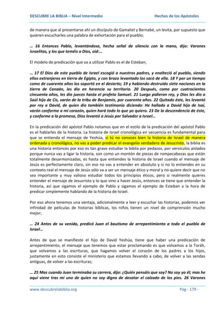 DESCUBRE LA BIBLIA – Nivel Intermedio

Hechos de los Apóstoles

de manera que al presentarse ahí un discípulo de Gamaliel y Bernabé, un levita, por supuesto que
quieren escucharles una palabra de exhortación para el pueblo;
… 16 Entonces Pablo, levantándose, hecha señal de silencio con la mano, dijo: Varones
israelitas, y los que teméis a Dios, oíd:…
El modelo de predicación que va a utilizar Pablo es el de Esteban;
… 17 El Dios de este pueblo de Israel escogió a nuestros padres, y enalteció al pueblo, siendo
ellos extranjeros en tierra de Egipto, y con brazo levantado los sacó de ella. 18 Y por un tiempo
como de cuarenta años los soportó en el desierto; 19 y habiendo destruido siete naciones en la
tierra de Canaán, les dio en herencia su territorio. 20 Después, como por cuatrocientos
cincuenta años, les dio jueces hasta el profeta Samuel. 21 Luego pidieron rey, y Dios les dio a
Saúl hijo de Cis, varón de la tribu de Benjamín, por cuarenta años. 22 Quitado éste, les levantó
por rey a David, de quien dio también testimonio diciendo: He hallado a David hijo de Isaí,
varón conforme a mi corazón, quien hará todo lo que yo quiero. 23 De la descendencia de éste,
y conforme a la promesa, Dios levantó a Jesús por Salvador a Israel…
En la predicación del apóstol Pablo notamos que en el estilo de la predicación del apóstol Pablo
es el hablarles de la historia. La historia de Israel cronológica en secuencia es fundamental para
que se entienda el mensaje de Yeshúa, si tú no conoces bien la historia de Israel de manera
ordenada y cronológica, no vas a poder predicar el evangelio verdadero de Jesucristo, la biblia es
una historia entonces por eso es tan grave estudiar la biblia por pedazos, por versículos aislados
porque nunca vas a ligar la historia, son como un montón de piezas de rompecabezas que están
totalmente desarmonizadas, es hasta que entiendes la historia de Israel cuando el mensaje de
Jesús es perfectamente claro, sin eso no vas a entender en absoluto y si no lo entiendes en su
contexto real el mensaje de Jesús sólo va a ser un mensaje ético y moral y no quiere decir que no
sea importante y muy valioso estudiar todos los principios éticos, pero si realmente quieres
entender el mensaje de Jesucristo y lo que vino a hacer Jesús, entonces se tiene que entender la
historia, así que sigamos el ejemplo de Pablo y sigamos el ejemplo de Esteban a la hora de
predicar simplemente hablando de la historia de Israel.
Por eso ahora tenemos una ventaja, adicionalmente a leer y escuchar las historias, podemos ver
infinidad de películas de historias bíblicas, los niños tienen un nivel de comprensión mucho
mejor;
… 24 Antes de su venida, predicó Juan el bautismo de arrepentimiento a todo el pueblo de
Israel…
Antes de que se manifieste el hijo de David Yeshúa, tiene que haber una predicación de
arrepentimiento, el mensaje que tenemos que estar proclamando es que volvamos a la Toráh,
que volvamos a las escrituras, que hagamos volver el corazón de los padres a los hijos,
justamente en esto consiste el ministerio que estamos llevando a cabo, de volver a las sendas
antiguas, de volver a las escrituras;
… 25 Mas cuando Juan terminaba su carrera, dijo: ¿Quién pensáis que soy? No soy yo él; mas he
aquí viene tras mí uno de quien no soy digno de desatar el calzado de los pies. 26 Varones
www.descubrelabiblia.org

Pág - 179 -

 