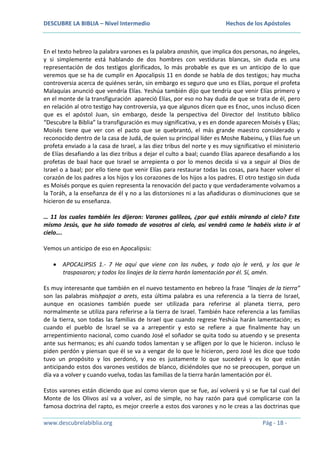 DESCUBRE LA BIBLIA – Nivel Intermedio

Hechos de los Apóstoles

En el texto hebreo la palabra varones es la palabra anashin, que implica dos personas, no ángeles,
y si simplemente está hablando de dos hombres con vestiduras blancas, sin duda es una
representación de dos testigos glorificados, lo más probable es que es un anticipo de lo que
veremos que se ha de cumplir en Apocalipsis 11 en donde se habla de dos testigos; hay mucha
controversia acerca de quiénes serán, sin embargo es seguro que uno es Elías, porque el profeta
Malaquías anunció que vendría Elías. Yeshúa también dijo que tendría que venir Elías primero y
en el monte de la transfiguración apareció Elías, por eso no hay duda de que se trata de él, pero
en relación al otro testigo hay controversia, ya que algunos dicen que es Enoc, unos incluso dicen
que es el apóstol Juan, sin embargo, desde la perspectiva del Director del Instituto bíblico
“Descubre la Biblia” la transfiguración es muy significativa, y es en donde aparecen Moisés y Elías;
Moisés tiene que ver con el pacto que se quebrantó, el más grande maestro considerado y
reconocido dentro de la casa de Judá, de quien su principal líder es Moshe Rabeinu, y Elías fue un
profeta enviado a la casa de Israel, a las diez tribus del norte y es muy significativo el ministerio
de Elías desafiando a las diez tribus a dejar el culto a baal; cuando Elías aparece desafiando a los
profetas de baal hace que Israel se arrepienta o por lo menos decida si va a seguir al Dios de
Israel o a baal; por ello tiene que venir Elías para restaurar todas las cosas, para hacer volver el
corazón de los padres a los hijos y los corazones de los hijos a los padres. El otro testigo sin duda
es Moisés porque es quien representa la renovación del pacto y que verdaderamente volvamos a
la Toráh, a la enseñanza de él y no a las distorsiones ni a las añadiduras o disminuciones que se
hicieron de su enseñanza.
… 11 los cuales también les dijeron: Varones galileos, ¿por qué estáis mirando al cielo? Este
mismo Jesús, que ha sido tomado de vosotros al cielo, así vendrá como le habéis visto ir al
cielo….
Vemos un anticipo de eso en Apocalipsis:
APOCALIPSIS 1.- 7 He aquí que viene con las nubes, y todo ojo le verá, y los que le
traspasaron; y todos los linajes de la tierra harán lamentación por él. Sí, amén.
Es muy interesante que también en el nuevo testamento en hebreo la frase “linajes de la tierra”
son las palabras mishpajot a arets, esta última palabra es una referencia a la tierra de Israel,
aunque en ocasiones también puede ser utilizada para referirse al planeta tierra, pero
normalmente se utiliza para referirse a la tierra de Israel. También hace referencia a las familias
de la tierra, son todas las familias de Israel que cuando regrese Yeshúa harán lamentación; es
cuando el pueblo de Israel se va a arrepentir y esto se refiere a que finalmente hay un
arrepentimiento nacional, como cuando José el soñador se quita todo su atuendo y se presenta
ante sus hermanos; es ahí cuando todos lamentan y se afligen por lo que le hicieron. incluso le
piden perdón y piensan que él se va a vengar de lo que le hicieron, pero José les dice que todo
tuvo un propósito y los perdonó, y eso es justamente lo que sucederá y es lo que están
anticipando estos dos varones vestidos de blanco, diciéndoles que no se preocupen, porque un
día va a volver y cuando vuelva, todas las familias de la tierra harán lamentación por él.
Estos varones están diciendo que así como vieron que se fue, así volverá y si se fue tal cual del
Monte de los Olivos así va a volver, así de simple, no hay razón para qué complicarse con la
famosa doctrina del rapto, es mejor creerle a estos dos varones y no le creas a las doctrinas que
www.descubrelabiblia.org

Pág - 18 -

 