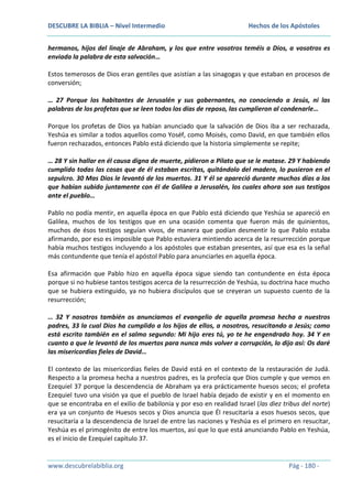 DESCUBRE LA BIBLIA – Nivel Intermedio

Hechos de los Apóstoles

hermanos, hijos del linaje de Abraham, y los que entre vosotros teméis a Dios, a vosotros es
enviada la palabra de esta salvación…
Estos temerosos de Dios eran gentiles que asistían a las sinagogas y que estaban en procesos de
conversión;
… 27 Porque los habitantes de Jerusalén y sus gobernantes, no conociendo a Jesús, ni las
palabras de los profetas que se leen todos los días de reposo, las cumplieron al condenarle…
Porque los profetas de Dios ya habían anunciado que la salvación de Dios iba a ser rechazada,
Yeshúa es similar a todos aquellos como Yoséf, como Moisés, como David, en que también ellos
fueron rechazados, entonces Pablo está diciendo que la historia simplemente se repite;
… 28 Y sin hallar en él causa digna de muerte, pidieron a Pilato que se le matase. 29 Y habiendo
cumplido todas las cosas que de él estaban escritas, quitándolo del madero, lo pusieron en el
sepulcro. 30 Mas Dios le levantó de los muertos. 31 Y él se apareció durante muchos días a los
que habían subido juntamente con él de Galilea a Jerusalén, los cuales ahora son sus testigos
ante el pueblo…
Pablo no podía mentir, en aquella época en que Pablo está diciendo que Yeshúa se apareció en
Galilea, muchos de los testigos que en una ocasión comenta que fueron más de quinientos,
muchos de ésos testigos seguían vivos, de manera que podían desmentir lo que Pablo estaba
afirmando, por eso es imposible que Pablo estuviera mintiendo acerca de la resurrección porque
había muchos testigos incluyendo a los apóstoles que estaban presentes, así que esa es la señal
más contundente que tenía el apóstol Pablo para anunciarles en aquella época.
Esa afirmación que Pablo hizo en aquella época sigue siendo tan contundente en ésta época
porque si no hubiese tantos testigos acerca de la resurrección de Yeshúa, su doctrina hace mucho
que se hubiera extinguido, ya no hubiera discípulos que se creyeran un supuesto cuento de la
resurrección;
… 32 Y nosotros también os anunciamos el evangelio de aquella promesa hecha a nuestros
padres, 33 la cual Dios ha cumplido a los hijos de ellos, a nosotros, resucitando a Jesús; como
está escrito también en el salmo segundo: Mi hijo eres tú, yo te he engendrado hoy. 34 Y en
cuanto a que le levantó de los muertos para nunca más volver a corrupción, lo dijo así: Os daré
las misericordias fieles de David…
El contexto de las misericordias fieles de David está en el contexto de la restauración de Judá.
Respecto a la promesa hecha a nuestros padres, es la profecía que Dios cumple y que vemos en
Ezequiel 37 porque la descendencia de Abraham ya era prácticamente huesos secos; el profeta
Ezequiel tuvo una visión ya que el pueblo de Israel había dejado de existir y en el momento en
que se encontraba en el exilio de babilonia y por eso en realidad Israel (las diez tribus del norte)
era ya un conjunto de Huesos secos y Dios anuncia que Él resucitaría a esos huesos secos, que
resucitaría a la descendencia de Israel de entre las naciones y Yeshúa es el primero en resucitar,
Yeshúa es el primogénito de entre los muertos, así que lo que está anunciando Pablo en Yeshúa,
es el inicio de Ezequiel capítulo 37.

www.descubrelabiblia.org

Pág - 180 -

 