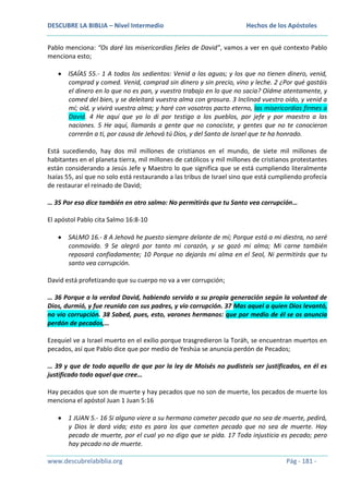 DESCUBRE LA BIBLIA – Nivel Intermedio

Hechos de los Apóstoles

Pablo menciona: “Os daré las misericordias fieles de David”, vamos a ver en qué contexto Pablo
menciona esto;
ISAÍAS 55.- 1 A todos los sedientos: Venid a las aguas; y los que no tienen dinero, venid,
comprad y comed. Venid, comprad sin dinero y sin precio, vino y leche. 2 ¿Por qué gastáis
el dinero en lo que no es pan, y vuestro trabajo en lo que no sacia? Oídme atentamente, y
comed del bien, y se deleitará vuestra alma con grosura. 3 Inclinad vuestro oído, y venid a
mí; oíd, y vivirá vuestra alma; y haré con vosotros pacto eterno, las misericordias firmes a
David. 4 He aquí que yo lo di por testigo a los pueblos, por jefe y por maestro a las
naciones. 5 He aquí, llamarás a gente que no conociste, y gentes que no te conocieron
correrán a ti, por causa de Jehová tú Dios, y del Santo de Israel que te ha honrado.
Está sucediendo, hay dos mil millones de cristianos en el mundo, de siete mil millones de
habitantes en el planeta tierra, mil millones de católicos y mil millones de cristianos protestantes
están considerando a Jesús Jefe y Maestro lo que significa que se está cumpliendo literalmente
Isaías 55, así que no solo está restaurando a las tribus de Israel sino que está cumpliendo profecía
de restaurar el reinado de David;
… 35 Por eso dice también en otro salmo: No permitirás que tu Santo vea corrupción…
El apóstol Pablo cita Salmo 16:8-10
SALMO 16.- 8 A Jehová he puesto siempre delante de mí; Porque está a mi diestra, no seré
conmovido. 9 Se alegró por tanto mi corazón, y se gozó mi alma; Mi carne también
reposará confiadamente; 10 Porque no dejarás mi alma en el Seol, Ni permitirás que tu
santo vea corrupción.
David está profetizando que su cuerpo no va a ver corrupción;
… 36 Porque a la verdad David, habiendo servido a su propia generación según la voluntad de
Dios, durmió, y fue reunido con sus padres, y vio corrupción. 37 Mas aquel a quien Dios levantó,
no vio corrupción. 38 Sabed, pues, esto, varones hermanos: que por medio de él se os anuncia
perdón de pecados,…
Ezequiel ve a Israel muerto en el exilio porque trasgredieron la Toráh, se encuentran muertos en
pecados, así que Pablo dice que por medio de Yeshúa se anuncia perdón de Pecados;
… 39 y que de todo aquello de que por la ley de Moisés no pudisteis ser justificados, en él es
justificado todo aquel que cree…
Hay pecados que son de muerte y hay pecados que no son de muerte, los pecados de muerte los
menciona el apóstol Juan 1 Juan 5:16
1 JUAN 5.- 16 Si alguno viere a su hermano cometer pecado que no sea de muerte, pedirá,
y Dios le dará vida; esto es para los que cometen pecado que no sea de muerte. Hay
pecado de muerte, por el cual yo no digo que se pida. 17 Toda injusticia es pecado; pero
hay pecado no de muerte.
www.descubrelabiblia.org

Pág - 181 -

 
