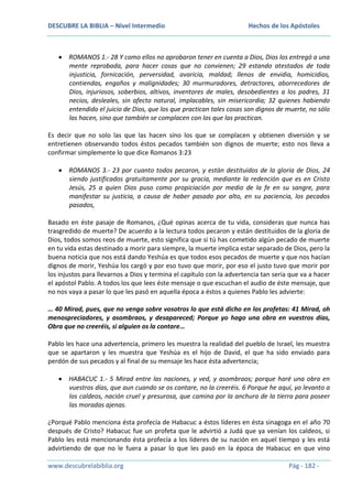 DESCUBRE LA BIBLIA – Nivel Intermedio

Hechos de los Apóstoles

ROMANOS 1.- 28 Y como ellos no aprobaron tener en cuenta a Dios, Dios los entregó a una
mente reprobada, para hacer cosas que no convienen; 29 estando atestados de toda
injusticia, fornicación, perversidad, avaricia, maldad; llenos de envidia, homicidios,
contiendas, engaños y malignidades; 30 murmuradores, detractores, aborrecedores de
Dios, injuriosos, soberbios, altivos, inventores de males, desobedientes a los padres, 31
necios, desleales, sin afecto natural, implacables, sin misericordia; 32 quienes habiendo
entendido el juicio de Dios, que los que practican tales cosas son dignos de muerte, no sólo
las hacen, sino que también se complacen con los que las practican.
Es decir que no solo las que las hacen sino los que se complacen y obtienen diversión y se
entretienen observando todos éstos pecados también son dignos de muerte; esto nos lleva a
confirmar simplemente lo que dice Romanos 3:23
ROMANOS 3.- 23 por cuanto todos pecaron, y están destituidos de la gloria de Dios, 24
siendo justificados gratuitamente por su gracia, mediante la redención que es en Cristo
Jesús, 25 a quien Dios puso como propiciación por medio de la fe en su sangre, para
manifestar su justicia, a causa de haber pasado por alto, en su paciencia, los pecados
pasados,
Basado en éste pasaje de Romanos, ¿Qué opinas acerca de tu vida, consideras que nunca has
trasgredido de muerte? De acuerdo a la lectura todos pecaron y están destituidos de la gloria de
Dios, todos somos reos de muerte, esto significa que si tú has cometido algún pecado de muerte
en tu vida estas destinado a morir para siempre, la muerte implica estar separado de Dios, pero la
buena noticia que nos está dando Yeshúa es que todos esos pecados de muerte y que nos hacían
dignos de morir, Yeshúa los cargó y por eso tuvo que morir, por eso el justo tuvo que morir por
los injustos para llevarnos a Dios y termina el capítulo con la advertencia tan seria que va a hacer
el apóstol Pablo. A todos los que lees éste mensaje o que escuchan el audio de éste mensaje, que
no nos vaya a pasar lo que les pasó en aquella época a éstos a quienes Pablo les advierte:
… 40 Mirad, pues, que no venga sobre vosotros lo que está dicho en los profetas: 41 Mirad, oh
menospreciadores, y asombraos, y desapareced; Porque yo hago una obra en vuestros días,
Obra que no creeréis, si alguien os la contare…
Pablo les hace una advertencia, primero les muestra la realidad del pueblo de Israel, les muestra
que se apartaron y les muestra que Yeshúa es el hijo de David, el que ha sido enviado para
perdón de sus pecados y al final de su mensaje les hace ésta advertencia;
HABACUC 1.- 5 Mirad entre las naciones, y ved, y asombraos; porque haré una obra en
vuestros días, que aun cuando se os contare, no la creeréis. 6 Porque he aquí, yo levanto a
los caldeos, nación cruel y presurosa, que camina por la anchura de la tierra para poseer
las moradas ajenas.
¿Porqué Pablo menciona ésta profecía de Habacuc a éstos líderes en ésta sinagoga en el año 70
después de Cristo? Habacuc fue un profeta que le advirtió a Judá que ya venían los caldeos, si
Pablo les está mencionando ésta profecía a los líderes de su nación en aquel tiempo y les está
advirtiendo de que no le fuera a pasar lo que les pasó en la época de Habacuc en que vino
www.descubrelabiblia.org

Pág - 182 -

 