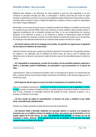 DESCUBRE LA BIBLIA – Nivel Intermedio

Hechos de los Apóstoles

Babilonia (los caldeos) y los destruyó, en otras palabras lo que les está sugiriendo si es que
rechazan la salvación enviada por Dios, si rechazaban a Yeshúa como Rey de Israel en aquel
tiempo, la advertencia consiste en que así como Babilonia llegó a destruirlos y llevárselos al exilio,
entonces ahora vendría a tomar el papel de Babilonia el imperio romano a quien en Apocalipsis
se le llama “la gran Babilonia”.
Ahora bien, una vez que ya vimos que se cumplió la profecía de Habacuc y también ya vimos que
se cumplió lo que anunció Pablo, ahora que estamos en estos tiempos ¿Qué sucederá ahora si
seguimos burlándonos de la salvación enviada por Dios, si no nos arrepentimos de nuestros
pecados, si no volvemos al pacto y si no volvemos a edificar el tabernáculo caído de David?
Entonces vendrán las naciones en todo el mundo vendrán y tratarán de acabar con el remanente,
de modo que retumbe ésta advertencia en nuestros oídos porque la historia se repite;
… 42 Cuando salieron ellos de la sinagoga de los judíos, los gentiles les rogaron que el siguiente
día de reposo les hablasen de estas cosas…
Podemos darnos cuenta que a quienes les llamó la atención el mensaje fue e los gentiles quienes
les rogaron a los apóstoles que le hablasen de éstas cosas, por eso es que el enfoque que
debemos tener es hacia los que quieren saber de éstas cosas en la actualidad porque lo mismo se
repite;
… 43 Y despedida la congregación, muchos de los judíos y de los prosélitos piadosos siguieron a
Pablo y a Bernabé, quienes hablándoles, les persuadían a que perseverasen en la gracia de
Dios…
¡¡Aprovechen!!, éste es el tiempo del perdón, éste es el tiempo de la gracia y la misericordia de
Dios, creamos ahorita antes de que vengan momentos más difíciles, antes de que tenga que ser a
través de la vara;
… 44 El siguiente día de reposo se juntó casi toda la ciudad para oír la palabra de Dios…
Esto es el verdadero avivamiento, la clave del verdadero avivamiento es oír y entender la Palabra
de Dios, cuando se predica la Palabra de Dios y cuando la gente entiende la Palabra a través de lo
que Él hizo, contando la cronología histórica del pueblo de Israel, entonces la gente si va a
empezar a entender el mensaje;
… 45 Pero viendo los judíos la muchedumbre, se llenaron de celos, y rebatían lo que Pablo
decía, contradiciendo y blasfemando…
Siempre va a haber oposición cuando hay ésta clase de avivamientos;
… 46 Entonces Pablo y Bernabé, hablando con denuedo, dijeron: A vosotros a la verdad era
necesario que se os hablase primero la palabra de Dios; mas puesto que la desecháis, y no os
juzgáis dignos de la vida eterna, he aquí, nos volvemos a los gentiles. 47 Porque así nos ha
mandado el Señor, diciendo: Te he puesto para luz de los gentiles, A fin de que seas para
salvación hasta lo último de la tierra…

www.descubrelabiblia.org

Pág - 183 -

 