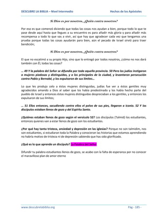 DESCUBRE LA BIBLIA – Nivel Intermedio

Hechos de los Apóstoles

Si Dios es por nosotros, ¿Quién contra nosotros?
Por eso es que comenzó diciendo que todas las cosas nos ayudan a bien, porque todo lo que te
pase desde aquí hasta que llegues a su encuentro es para añadir más gloria y para añadir más
recompensa a todo lo que vas a vivir, así que hay que agradecer cada vez que tengamos una
prueba porque todas las cosas ayudarán para bien, aún el pecado de Israel sirvió para traer
bendición;

Si Dios es por nosotros, ¿Quién contra nosotros?
El que no escatimó a su propio Hijo, sino que lo entregó por todos nosotros, ¿cómo no nos dará
también con Él, todas las cosas?
… 49 Y la palabra del Señor se difundía por toda aquella provincia. 50 Pero los judíos instigaron
a mujeres piadosas y distinguidas, y a los principales de la ciudad, y levantaron persecución
contra Pablo y Bernabé, y los expulsaron de sus límites…
Lo que les produjo celo a éstas mujeres distinguidas, judías fue ver a éstos gentiles muy
agradecidos amando a Dios al saber que los había predestinado y los había hecho parte del
pueblo de Israel y entonces éstas mujeres distinguidas despreciaban a los gentiles, y entonces los
expulsaron de sus límites;
… 51 Ellos entonces, sacudiendo contra ellos el polvo de sus pies, llegaron a Iconio. 52 Y los
discípulos estaban llenos de gozo y del Espíritu Santo.
¿Quiénes estaban llenos de gozo según el versículo 52? Los discípulos (Talmid) los estudiantes,
entonces quienes van a estar llenos de gozo son los estudiantes.
¿Por qué hay tanta tristeza, ansiedad y depresión en las iglesias? Porque no son talmidim, nos
son estudiantes, si estudiaran toda la Palabra y conocieran las historias que estamos aprendiendo
no habría motivo de tristeza ni de depresión sabiendo que has sido glorificado.
¿Qué es lo que aprende un discípulo? La Palabra del Señor
Difundir tu palabra estudiantes llenos de gozo, se acabe con la falta de esperanza por no conocer
el maravilloso plan de amor eterno

www.descubrelabiblia.org

Pág - 185 -

 