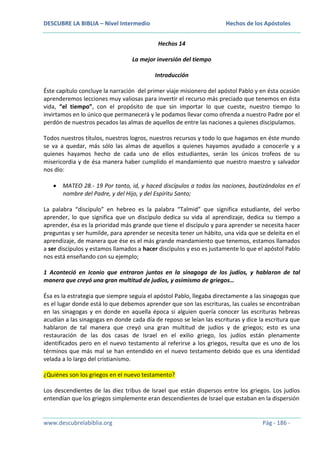 DESCUBRE LA BIBLIA – Nivel Intermedio

Hechos de los Apóstoles
Hechos 14

La mejor inversión del tiempo
Introducción
Éste capítulo concluye la narración del primer viaje misionero del apóstol Pablo y en ésta ocasión
aprenderemos lecciones muy valiosas para invertir el recurso más preciado que tenemos en ésta
vida, “el tiempo”, con el propósito de que sin importar lo que cueste, nuestro tiempo lo
invirtamos en lo único que permanecerá y le podamos llevar como ofrenda a nuestro Padre por el
perdón de nuestros pecados las almas de aquellos de entre las naciones a quienes discipulamos.
Todos nuestros títulos, nuestros logros, nuestros recursos y todo lo que hagamos en éste mundo
se va a quedar, más sólo las almas de aquellos a quienes hayamos ayudado a conocerle y a
quienes hayamos hecho de cada uno de ellos estudiantes, serán los únicos trofeos de su
misericordia y de ésa manera haber cumplido el mandamiento que nuestro maestro y salvador
nos dio:
MATEO 28.- 19 Por tanto, id, y haced discípulos a todas las naciones, bautizándolos en el
nombre del Padre, y del Hijo, y del Espíritu Santo;
La palabra “discípulo” en hebreo es la palabra “Talmid” que significa estudiante, del verbo
aprender, lo que significa que un discípulo dedica su vida al aprendizaje, dedica su tiempo a
aprender, ésa es la prioridad más grande que tiene el discípulo y para aprender se necesita hacer
preguntas y ser humilde, para aprender se necesita tener un hábito, una vida que se deleita en el
aprendizaje, de manera que ése es el más grande mandamiento que tenemos, estamos llamados
a ser discípulos y estamos llamados a hacer discípulos y eso es justamente lo que el apóstol Pablo
nos está enseñando con su ejemplo;
1 Aconteció en Iconio que entraron juntos en la sinagoga de los judíos, y hablaron de tal
manera que creyó una gran multitud de judíos, y asimismo de griegos…
Ésa es la estrategia que siempre seguía el apóstol Pablo, llegaba directamente a las sinagogas que
es el lugar donde está lo que debemos aprender que son las escrituras, las cuales se encontraban
en las sinagogas y en donde en aquella época si alguien quería conocer las escrituras hebreas
acudían a las sinagogas en donde cada día de reposo se leían las escrituras y dice la escritura que
hablaron de tal manera que creyó una gran multitud de judíos y de griegos; esto es una
restauración de las dos casas de Israel en el exilio griego, los judíos están plenamente
identificados pero en el nuevo testamento al referirse a los griegos, resulta que es uno de los
términos que más mal se han entendido en el nuevo testamento debido que es una identidad
velada a lo largo del cristianismo.
¿Quiénes son los griegos en el nuevo testamento?
Los descendientes de las diez tribus de Israel que están dispersos entre los griegos. Los judíos
entendían que los griegos simplemente eran descendientes de Israel que estaban en la dispersión

www.descubrelabiblia.org

Pág - 186 -

 
