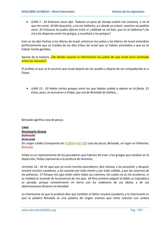 DESCUBRE LA BIBLIA – Nivel Intermedio

Hechos de los Apóstoles

JUAN 7.- 33 Entonces Jesús dijo: Todavía un poco de tiempo estaré con vosotros, e iré al
que me envió. 34 Me buscaréis, y no me hallaréis; y a donde yo estaré, vosotros no podréis
venir. 35 Entonces los judíos dijeron entre sí: ¿Adónde se irá éste, que no le hallemos? ¿Se
irá a los dispersos entre los griegos, y enseñará a los griegos?
Esto se los dijo Yeshúa a los líderes de Israel, entonces los judíos y los líderes de Israel entendían
perfectamente que se trataba de las diez tribus de Israel que se habían asimilados y que ya se
habían hecho gentiles;
Aparte de la historia, ¿De dónde sacaron la información los judíos de que Israel sería asimilado
entre las naciones?
El profeta al que se le anuncia que Israel dejaría de ser pueblo y dejaría de ser compadecido es a
Oseas.

JUAN 12.- 20 Había ciertos griegos entre los que habían subido a adorar en la fiesta. 21
Estos, pues, se acercaron a Felipe, que era de Betsaida de Galilea,…

Betsaida significa casa de pesca;
G966
Diccionario Strong
Βηθσαϊδά
Bedssaidá
De origen caldeo [compuesto de H1004 y H6719]; casa de pesca; Betsaida, un lugar en Palestina:
Betsaida.
Felipe es un representante de los pescadores que habrían de traer a los griegos que estaban en la
dispersión, Felipe representa a la profecía de Jeremías;
Jeremías 16.- 16 He aquí que yo envío muchos pescadores, dice Jehová, y los pescarán, y después
enviaré muchos cazadores, y los cazarán por todo monte y por todo collado, y por las cavernas de
los peñascos. 17 Porque mis ojos están sobre todos sus caminos, los cuales no se me ocultaron, ni
su maldad se esconde de la presencia de mis ojos. 18 Pero primero pagaré al doble su iniquidad y
su pecado; porque contaminaron mi tierra con los cadáveres de sus ídolos, y de sus
abominaciones llenaron mi heredad.
Lo interesante es que la profecía dice que también el Señor enviará cazadores y lo interesante es
que la palabra Betsaida es una palabra de origen arameo que tiene relación con ambos

www.descubrelabiblia.org

Pág - 187 -

 