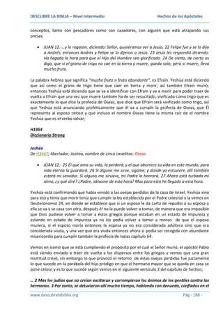 DESCUBRE LA BIBLIA – Nivel Intermedio

Hechos de los Apóstoles

conceptos, tanto con pescadores como con cazadores, con alguien que está atrapando sus
presas;
JUAN 12.-…y le rogaron, diciendo: Señor, quisiéramos ver a Jesús. 22 Felipe fue y se lo dijo
a Andrés; entonces Andrés y Felipe se lo dijeron a Jesús. 23 Jesús les respondió diciendo:
Ha llegado la hora para que el Hijo del Hombre sea glorificado. 24 De cierto, de cierto os
digo, que si el grano de trigo no cae en la tierra y muere, queda solo; pero si muere, lleva
mucho fruto.
La palabra hebrea que significa “mucho fruto o fruto abundante”, es Efraín. Yeshúa está diciendo
que así como el grano de trigo tiene que caer en tierra y morir, así también Efraín murió,
entonces Yeshúa está diciendo que se va a identificar con Efraín y va a morir para poder traer de
vuelta a Efraín que una vez que muere también ha de ser resucitado, vivificado como trigo que es
exactamente lo que dice la profecía de Oseas, que dice que Efraín será vivificado como trigo, así
que Yeshúa está anunciando proféticamente que él va a cumplir la profecía de Oseas, que Él
representa al esposo celoso y que incluso el nombre Oseas tiene la misma raíz de el nombre
Yeshúa que es el verbo salvar;
H1954
Diccionario Strong
Joshéa
De H3467; libertador; Joshea, nombre de cinco israelitas: Oseas.
JUAN 12.- 25 El que ama su vida, la perderá; y el que aborrece su vida en este mundo, para
vida eterna la guardará. 26 Si alguno me sirve, sígame; y donde yo estuviere, allí también
estará mi servidor. Si alguno me sirviere, mi Padre le honrará. 27 Ahora está turbada mi
alma; ¿y qué diré? ¿Padre, sálvame de esta hora? Mas para esto he llegado a esta hora.
Yeshúa está confirmando que había venido a las ovejas perdidas de la casa de Israel, Yeshúa vino
para eso y tenía que morir tenía que cumplir la ley establecida por el Padre celestial y la vemos en
Deuteronomio 24, en donde se establece que si un esposo le da carta de repudio a su esposa y
ella se va y se casa con otro, después él no la puede volver a tomar, de manera que era imposible
que Dios pudiese volver a tomar a éstos griegos porque estaban en un estado de impureza y
estando en estado de impureza ya no los podía volver a tomar a menos de que el esposo
muriera, si el esposo moría entonces la esposa ya no era considerada adúltera sino que era
considerada viuda, y una vez que era viuda entonces ahora si podía ser recogida con abundante
misericordia para cumplir también la profecía de Isaías capítulo 64.
Vemos en Iconio que se está cumpliendo el propósito por el cual el Señor murió, el apóstol Pablo
está siendo enviado a traer de vuelta a los dispersos entre los griegos y vemos que una gran
multitud creyó, sin embargo lo que provocó el retorno de éstas ovejas perdidas fue justamente
lo que sucede en la parábola del hijo pródigo en que el hermano mayor que se queda en casa se
pone celoso y es lo que sucede según vemos en el siguiente versículo 2 del capítulo de hechos;
… 2 Mas los judíos que no creían excitaron y corrompieron los ánimos de los gentiles contra los
hermanos. 3 Por tanto, se detuvieron allí mucho tiempo, hablando con denuedo, confiados en el
www.descubrelabiblia.org

Pág - 188 -

 