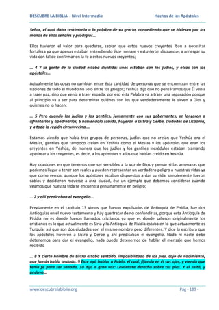 DESCUBRE LA BIBLIA – Nivel Intermedio

Hechos de los Apóstoles

Señor, el cual daba testimonio a la palabra de su gracia, concediendo que se hiciesen por las
manos de ellos señales y prodigios…
Ellos tuvieron el valor para quedarse, sabían que estos nuevos creyentes iban a necesitar
fortaleza ya que apenas estaban entendiendo éste menaje y estuvieron dispuestos a arriesgar su
vida con tal de confirmar en la fe a éstos nuevos creyentes;
… 4 Y la gente de la ciudad estaba dividida: unos estaban con los judíos, y otros con los
apóstoles…
Actualmente las cosas no cambian entre ésta cantidad de personas que se encuentran entre las
naciones de todo el mundo no solo entre los griegos; Yeshúa dijo que no pensáramos que Él venía
a traer paz, sino que venía a traer espada, por eso ésta Palabra va a traer una separación porque
al principio va a ser para determinar quiénes son los que verdaderamente le sirven a Dios y
quienes no lo hacen;
… 5 Pero cuando los judíos y los gentiles, juntamente con sus gobernantes, se lanzaron a
afrentarlos y apedrearlos, 6 habiéndolo sabido, huyeron a Listra y Derbe, ciudades de Licaonia,
y a toda la región circunvecina,…
Estamos viendo que había tras grupos de personas, judíos que no creían que Yeshúa era el
Mesías, gentiles que tampoco creían en Yeshúa como el Mesías y los apóstoles que eran los
creyentes en Yeshúa, de manera que los judíos y los gentiles incrédulos estaban tramando
apedrear a los creyentes, es decir, a los apóstoles y a los que habían creído en Yeshúa.
Hay ocasiones en que tenemos que ser sensibles a la voz de Dios y pensar si las amenazas que
podemos llegar a tener son reales y pueden representar un verdadero peligro a nuestras vidas ya
que como vemos, aunque los apóstoles estaban dispuestos a dar su vida, simplemente fueron
sabios y decidieron moverse a otra ciudad, ése un ejemplo que debemos considerar cuando
veamos que nuestra vida se encuentra genuinamente en peligro;
… 7 y allí predicaban el evangelio…
Previamente en el capítulo 13 vimos que fueron expulsados de Antioquía de Pisidia, hay dos
Antioquías en el nuevo testamento y hay que tratar de no confundirlas, porque ésta Antioquía de
Pisidia no es donde fueron llamados cristianos ya que es donde salieron originalmente los
cristianos es lo que actualmente es Siria y la Antioquía de Pisidia estaba en lo que actualmente es
Turquía, así que son dos ciudades con el mismo nombre pero diferentes. Y dice la escritura que
los apóstoles huyeron a Listra y Derbe y ahí predicaban el evangelio. Nada ni nadie debe
detenernos para dar el evangelio, nada puede detenernos de hablar el mensaje que hemos
recibido
… 8 Y cierto hombre de Listra estaba sentado, imposibilitado de los pies, cojo de nacimiento,
que jamás había andado. 9 Este oyó hablar a Pablo, el cual, fijando en él sus ojos, y viendo que
tenía fe para ser sanado, 10 dijo a gran voz: Levántate derecho sobre tus pies. Y él saltó, y
anduvo…

www.descubrelabiblia.org

Pág - 189 -

 