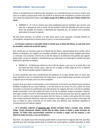 DESCUBRE LA BIBLIA – Nivel Intermedio

Hechos de los Apóstoles

tienen su fundamento en la doctrina del reemplazo, en el sentido de que una cosa es Israel y otra
cosa es la iglesia, porque para tratar de justificar la doctrina del reemplazo se tienen que hacer
otras doctrinas igualmente falsas y en ningún pasaje de la Biblia se dice que Yeshúa vendrá tres
veces;
HEBREOS 9.- 27 Y de la manera que está establecido para los hombres que mueran una
sola vez, y después de esto el juicio, 28 así también Cristo fue ofrecido una sola vez para
llevar los pecados de muchos; y aparecerá por segunda vez, sin relación con el pecado,
para salvar a los que le esperan.
No hay varias muertes, no vuelves a la vida varias veces y por supuesto, el pasaje anterior es
contundente, después de la muerte viene el juicio, no hay reencarnación.
… 12 Entonces volvieron a Jerusalén desde el monte que se llama del Olivar, el cual está cerca
de Jerusalén, camino de un día de reposo…
Este monte que se menciona aquí es el Monte de los Olivos, representativo de la unción, ahí el
Mesías se despide y sus ungidos son enviados; también sus discípulos fueron ungidos para llevar
su mensaje a las naciones. Camino de un día de reposo es la distancia más grande que alguien
podía viajar, ya que en Shabat es mandamiento que cada quien se mantenga en donde vive para
dedicarse a aprender la Palabra.
ÉXODO 16.- 29 Mirad que Jehová os dio el día de reposo, y por eso en el sexto día os da
pan para dos días. Estese, pues, cada uno en su lugar, y nadie salga de él en el séptimo
día. 30 Así el pueblo reposó el séptimo día.
La única excepción para este mandamiento de quedarse en el lugar donde vives sin tener que
estar viajando es por un mandamiento de mayor peso, lo que implica llevar consuelo, instrucción
a alguien que lo necesita, ésa es la única excepción.
A partir de lo que viene a continuación, en el cristianismo se ha hecho una doctrina que mantiene
dividida a la iglesia de sus raíces hebreas, a raíz del texto en los versos 13 y 14, a partir de estos
versículos se encontró la justificación para desconectar los vagones del tren, la fe de los profetas
estaba conectada a la fe del pueblo de Israel y la fe de los profetas estaba conectada a Moisés,
pero algo sucedió a raíz de la interpretación de estos dos versículos que hace que los vagones de
este tren se suelten y de repente una parte del tren toma un rumbo y otra parte del tren toma
otro rumbo totalmente diferente, todo con respecto a este lugar, ya que en base a este lugar del
que se habla en estos versículos se ha hecho toda una doctrina que mantiene separado al
cristianismo de la fe hebrea original.
… 13 Y entrados, subieron al aposento alto, donde moraban Pedro y Jacobo, Juan, Andrés,
Felipe, Tomás, Bartolomé, Mateo, Jacobo hijo de Alfeo, Simón el Zelote y Judas hermano de
Jacobo. 14 Todos éstos perseveraban unánimes en oración y ruego, con las mujeres, y con
María la madre de Jesús, y con sus hermanos…
Que Dios nos ayude a que este mensaje pueda volver a reconectar los vagones del tren, que Dios
permita que este mensaje pueda tocar el corazón de mucha gente y puedan descubrir el daño
www.descubrelabiblia.org

Pág - 19 -

 