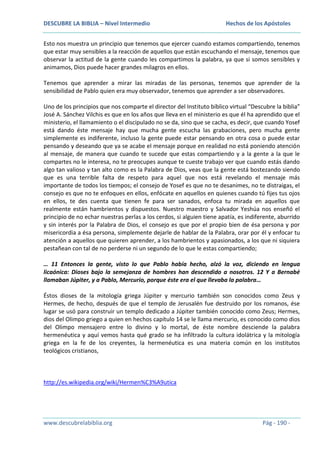 DESCUBRE LA BIBLIA – Nivel Intermedio

Hechos de los Apóstoles

Esto nos muestra un principio que tenemos que ejercer cuando estamos compartiendo, tenemos
que estar muy sensibles a la reacción de aquellos que están escuchando el mensaje, tenemos que
observar la actitud de la gente cuando les compartimos la palabra, ya que si somos sensibles y
animamos, Dios puede hacer grandes milagros en ellos.
Tenemos que aprender a mirar las miradas de las personas, tenemos que aprender de la
sensibilidad de Pablo quien era muy observador, tenemos que aprender a ser observadores.
Uno de los principios que nos comparte el director del Instituto bíblico virtual “Descubre la biblia”
José A. Sánchez Vilchis es que en los años que lleva en el ministerio es que él ha aprendido que el
ministerio, el llamamiento o el discipulado no se da, sino que se cacha, es decir, que cuando Yosef
está dando éste mensaje hay que mucha gente escucha las grabaciones, pero mucha gente
simplemente es indiferente, incluso la gente puede estar pensando en otra cosa o puede estar
pensando y deseando que ya se acabe el mensaje porque en realidad no está poniendo atención
al mensaje, de manera que cuando te sucede que estas compartiendo y a la gente a la que le
compartes no le interesa, no te preocupes aunque te cueste trabajo ver que cuando estás dando
algo tan valioso y tan alto como es la Palabra de Dios, veas que la gente está bostezando siendo
que es una terrible falta de respeto para aquel que nos está revelando el mensaje más
importante de todos los tiempos; el consejo de Yosef es que no te desanimes, no te distraigas, el
consejo es que no te enfoques en ellos, enfócate en aquellos en quienes cuando tú fijes tus ojos
en ellos, te des cuenta que tienen fe para ser sanados, enfoca tu mirada en aquellos que
realmente están hambrientos y dispuestos. Nuestro maestro y Salvador Yeshúa nos enseñó el
principio de no echar nuestras perlas a los cerdos, si alguien tiene apatía, es indiferente, aburrido
y sin interés por la Palabra de Dios, el consejo es que por el propio bien de ésa persona y por
misericordia a ésa persona, simplemente dejarle de hablar de la Palabra, orar por él y enfocar tu
atención a aquellos que quieren aprender, a los hambrientos y apasionados, a los que ni siquiera
pestañean con tal de no perderse ni un segundo de lo que le estas compartiendo;
… 11 Entonces la gente, visto lo que Pablo había hecho, alzó la voz, diciendo en lengua
licaónica: Dioses bajo la semejanza de hombres han descendido a nosotros. 12 Y a Bernabé
llamaban Júpiter, y a Pablo, Mercurio, porque éste era el que llevaba la palabra…
Éstos dioses de la mitología griega Júpiter y mercurio también son conocidos como Zeus y
Hermes, de hecho, después de que el templo de Jerusalén fue destruido por los romanos, ése
lugar se usó para construir un templo dedicado a Júpiter también conocido como Zeus; Hermes,
dios del Olimpo griego a quien en hechos capítulo 14 se le llama mercurio, es conocido como dios
del Olimpo mensajero entre lo divino y lo mortal, de éste nombre desciende la palabra
hermenéutica y aquí vemos hasta qué grado se ha infiltrado la cultura idolátrica y la mitología
griega en la fe de los creyentes, la hermenéutica es una materia común en los institutos
teológicos cristianos,

http://es.wikipedia.org/wiki/Hermen%C3%A9utica

www.descubrelabiblia.org

Pág - 190 -

 