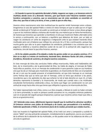 DESCUBRE LA BIBLIA – Nivel Intermedio

Hechos de los Apóstoles

… 14 Cuando lo oyeron los apóstoles Bernabé y Pablo, rasgaron sus ropas, y se lanzaron entre la
multitud, dando voces 15 y diciendo: Varones, ¿por qué hacéis esto? Nosotros también somos
hombres semejantes a vosotros, que os anunciamos que de estas vanidades os convirtáis al
Dios vivo, que hizo el cielo y la tierra, el mar, y todo lo que en ellos hay…
Veamos cómo reaccionaron ante ésta multitud que les querían rendir homenaje como a dioses.
Imaginemos la cara del apóstol Pablo si viviera en éstos tiempos en que se sabe que en el lugar
donde se destruyó el Templo en Jerusalén se construyó un templo en honor a ésos dioses griegos
y que en los institutos bíblicos cristianos del mundo hay una materia que se llama hermenéutica;
de manera que tenemos que aprender a manifestar el celo que mostraron Pablo y Bernabé como
lo vemos a continuación, con un balance y equilibrio que debemos de tener, por un lado se
rasgan las vestiduras en señal de vergüenza e indignación ante lo que estaban haciendo éstas
multitudes pero con el balance que reflejan los versículo 16 y 17 de a continuación; porque hay
mucha gente que sólo se la pasa rasgándose las vestiduras, gritándole a los cristianos que son
paganos e idólatras y nosotros debemos cuidar de no caer en la actitud de sólo rasgarnos las
vestiduras, sino de hacer lo que ellos hicieron, veamos:
… 16 En las edades pasadas él ha dejado a todas las gentes andar en sus propios caminos; 17 si
bien no se dejó a sí mismo sin testimonio, haciendo bien, dándonos lluvias del cielo y tiempos
fructíferos, llenando de sustento y de alegría nuestros corazones…
En éste mensaje de éstos dos versículos Pablo refleja misericordia, Pablo está hablándoles del
bien, de la misericordia y de la generosidad de Dios, les habla de alegría, el mensaje de Pablo
hacia ellos es positivo, no es un mensaje de condenación ni para ponerles culpa en sus hombros
sino que les da un mensaje para mostrarles la grandeza y la misericordia de Dios con el propósito
de ver si con eso les puede provocar al arrepentimiento, así que éste mensaje es un mensaje
como Yeshúa dijo que se tenía que dar el mensaje, como se tenía que alcanzar a los peces,
recordemos que a los apóstoles les dijo que echaran la red al lado derecho en Juan 21, el lado
derechos representa la bondad y la misericordia, de modo que cuando veas a las multitudes
estudiando hermenéutica celebrando a Zeus, no tienes que llegar con condenación no con una
actitud de enojo hacia ellos sino que tienes que reflejarles la gracia y la misericordia de Dios.
Por haber representado mal a Dios, como a un Dios enojado, a Moisés le costó no haber entrado
a la tierra prometida, la razón es porque cuando actuamos en ira, enojados entonces podemos
caer en el pecado del orgullo porque empezamos a pensar que nosotros somos mejor que ellos y
ése es un gravísimo error;
18 Y diciendo estas cosas, difícilmente lograron impedir que la multitud les ofreciese sacrificio.
19 Entonces vinieron unos judíos de Antioquía y de Iconio, que persuadieron a la multitud, y
habiendo apedreado a Pablo, le arrastraron fuera de la ciudad, pensando que estaba muerto…
Esto nos muestra la fragilidad del apóstol Pablo, él les trató con amor y compasión y cuando lo
vieron “débil” con ésa actitud de compasión, inmediatamente lo apedrearon, eso es una muestra
de lo efímero de la adulación de las multitudes, un día puedes estar en las alabanzas de ellos y al
otro día te apedrean.

www.descubrelabiblia.org

Pág - 192 -

 