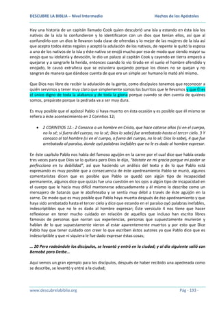 DESCUBRE LA BIBLIA – Nivel Intermedio

Hechos de los Apóstoles

Hay una historia de un capitán llamado Cook quien descubrió una isla y estando en ésta isla los
nativos de la isla lo confundieron y lo identificaron con un dios que tenían ellos, así que al
confundirlo con un dios le llevaron toda clase de ofrendas y lo mejor de las mujeres de la isla así
que acepto todos éstos regalos y aceptó la adulación de los nativos, de repente le quitó la esposa
a uno de los nativos de la isla y éste nativo se enojó mucho por eso de modo que siendo mayor su
enojo que su idolatría y devoción, le dio un palazo al capitán Cook y cayendo en tierra empezó a
quejarse y a sangrarle la herida, entonces cuando lo vio tirado en el suelo el hombre ofendido y
enojado, le causó extrañeza que se estuviera quejando porque los dioses no se quejan y no
sangran de manera que dándose cuenta de que era un simple ser humano lo mató ahí mismo.
Que Dios nos libre de recibir la adulación de la gente, como discípulos tenemos que reconocer a
quién servimos y tener muy claro que simplemente somos los burritos que le llevamos y que Él es
el único digno de toda la alabanza y de toda la gloria porque cuando se den cuenta de quiénes
somos, prepárate porque la pedrada va a ser muy dura.
Es muy posible que el apóstol Pablo si haya muerto en ésta ocasión y es posible que él mismo se
refiera a éste acontecimiento en 2 Corintios 12;
2 CORINTIOS 12.- 2 Conozco a un hombre en Cristo, que hace catorce años (si en el cuerpo,
no lo sé; si fuera del cuerpo, no lo sé; Dios lo sabe) fue arrebatado hasta el tercer cielo. 3 Y
conozco al tal hombre (si en el cuerpo, o fuera del cuerpo, no lo sé; Dios lo sabe), 4 que fue
arrebatado al paraíso, donde oyó palabras inefables que no le es dado al hombre expresar.
En éste capítulo Pablo nos habla del famoso aguijón en la carne por el cual dice que había orado
tres veces para que Dios se lo quitara pero Dios le dijo, “bástate en mi gracia porque mi poder se
perfecciona en tu debilidad”, así que haciendo un análisis del texto y de lo que Pablo está
expresando es muy posible que a consecuencia de éste apedreamiento Pablo se murió, algunos
comentaristas dicen que es posible que Pablo se quedó con algún tipo de incapacidad
permanente, algunos dice que quizás fue una cuestión en los ojos o algún tipo de incapacidad en
el cuerpo que le hacía muy difícil mantenerse adecuadamente y él mismo lo describe como un
mensajero de Satanás que le abofeteaba y se sentía muy débil a través de éste aguijón en la
carne. De modo que es muy posible que Pablo haya muerto después de ése apedreamiento y que
haya sido arrebatado hasta el tercer cielo y dice que estando en el paraíso oyó palabras inefables,
indescriptibles que no le es dado al hombre expresar; Éste versículo 4 nos tiene que hacer
reflexionar en tener mucho cuidado en relación de aquellos que incluso han escrito libros
famosos de personas que narran sus experiencias, personas que supuestamente murieron y
hablan de lo que supuestamente vieron al estar aparentemente muertos y por esto que Dice
Pablo hay que tener cuidado con creer lo que escriben éstos autores ya que Pablo dice que es
indescriptible y que ni siquiera le fue dado expresar éstas cosas;
… 20 Pero rodeándole los discípulos, se levantó y entró en la ciudad; y al día siguiente salió con
Bernabé para Derbe…
Aquí vemos un gran ejemplo para los discípulos, después de haber recibido una apedreada como
se describe, se levantó y entró a la ciudad;

www.descubrelabiblia.org

Pág - 193 -

 