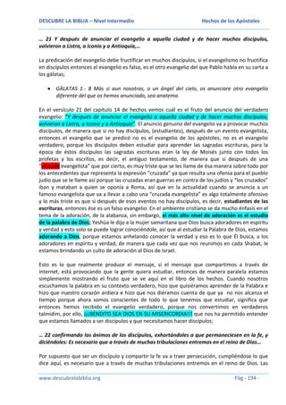 DESCUBRE LA BIBLIA – Nivel Intermedio

Hechos de los Apóstoles

… 21 Y después de anunciar el evangelio a aquella ciudad y de hacer muchos discípulos,
volvieron a Listra, a Iconio y a Antioquía,…
La predicación del evangelio debe fructificar en muchos discípulos, si el evangelismo no fructifica
en discípulos entonces el evangelio es falso, es el otro evangelio del que Pablo habla en su carta a
los gálatas;
GÁLATAS 1.- 8 Más si aun nosotros, o un ángel del cielo, os anunciare otro evangelio
diferente del que os hemos anunciado, sea anatema.
En el versículo 21 del capítulo 14 de hechos vemos cuál es el fruto del anuncio del verdadero
evangelio: “Y después de anunciar el evangelio a aquella ciudad y de hacer muchos discípulos,
volvieron a Listra, a Iconio y a Antioquía”. El anuncio genuino del evangelio va a provocar muchos
discípulos, de manera que si no hay discípulos, (estudiantes), después de un evento evangelista,
entonces el evangelio que se predicó no es el evangelio de los apóstoles, no es el evangelio
verdadero, porque los discípulos deben estudiar para aprender las sagradas escrituras, para la
época de éstos discípulos las sagradas escrituras eran la ley de Moisés junto con todos los
profetas y los escritos, es decir, el antiguo testamento, de manera que si después de una
“cruzada evangelista” que por cierto, es muy triste que se les llame de ésa manera sobre todo por
los antecedentes que representa la expresión “cruzada” ya que resulta una ofensa para el pueblo
judío que se le llame así porque las cruzadas eran guerras en contra de los judíos y “los cruzados”
iban y mataban a quien se oponía a Roma, así que en la actualidad cuando se anuncia a un
famoso evangelista que va a llevar a cabo una “cruzada evangelista” es algo totalmente ofensivo
y lo más triste es que si después de esos eventos no hay discípulos, es decir, estudiantes de las
escrituras, entonces ése es un falso evangelio. En el ambiente cristiano se da mucho énfasis en el
tema de la adoración, de la alabanza, sin embargo, el más alto nivel de adoración es el estudio
de la palabra de Dios; Yeshúa le dijo a la mujer samaritana que Dios busca adoradores en espíritu
y verdad y esto solo se puede lograr conociéndole, así que al estudiar la Palabra de Dios, estamos
adorando a Dios, porque estamos anhelando conocer la verdad y eso es lo que Él busca, a los
adoradores en espíritu y verdad, de manera que cada vez que nos reunimos en cada Shabat, le
estamos brindando un culto de adoración al Dios de Israel.
Esto es lo que realmente produce el mensaje, si el mensaje que compartimos a través de
internet, está provocando que la gente quiera estudiar, entonces de manera paralela estamos
simplemente mostrando el fruto que se ve aquí en el libro de los hechos. Cuando nosotros
escuchamos la palabra en su contexto verdadero, hizo que quisiéramos aprender de la Palabra e
hizo que nuestro corazón ardiera e hizo que nos diéramos cuenta de que ya no nos alcanza el
tiempo porque ahora somos conscientes de todo lo que tenemos que estudiar, significa que
entonces hemos recibido el evangelio verdadero, porque nos convertimos en verdaderos
talmidim, por ello, ¡¡¡BENDITO SEA DIOS EN SU MISERICORDIA!!! que nos ha permitido entender
que estamos llamados a ser discípulos y que necesitamos hacer discípulos;
… 22 confirmando los ánimos de los discípulos, exhortándoles a que permaneciesen en la fe, y
diciéndoles: Es necesario que a través de muchas tribulaciones entremos en el reino de Dios…
Por supuesto que ser un discípulo y compartir la fe va a traer persecución, cumpliéndose lo que
dice aquí, es necesario que a través de muchas tribulaciones entremos en el reino de Dios. Las
www.descubrelabiblia.org

Pág - 194 -

 