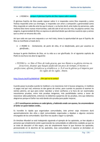 DESCUBRE LA BIBLIA – Nivel Intermedio

Hechos de los Apóstoles

1 PEDRO 4.- porque el glorioso Espíritu de Dios reposa sobre vosotros…
El glorioso Espíritu de Dios puede reposar sobre ti si respondes como Dios responde y como
Yeshúa respondió ante sus enemigos, si respondes con amor y compasión y generosidad como
Dios responde en cada día ante los que le atacan y se burlan de él, ante todos los perversos, cada
mañana Dios tiene nuevas misericordias, cada día sale el sol una vez más, los pájaros cantan, hay
oxigeno, la generosidad de Dios se expresa en plenitud desde que abrimos nuestros ojos y vemos
que su amor se renueva día a día.
Así que cada vez que eres expuesto a un mal trato, tienes la oportunidad de que el Espíritu de
Dios se manifieste a través de ti;
1 PEDRO 4.- Ciertamente, de parte de ellos, él es blasfemado, pero por vosotros es
glorificado…
Aunque la gente blasfeme de Dios, en tu vida va a ser glorificado. En el siguiente capítulo de
Pedro la escritura nos dice lo siguiente:
1 PEDRO 5.- 10 Más el Dios de toda gracia, que nos llamó a su gloria eterna en
Jesucristo, después que hayáis padecido un poco de tiempo, él mismo os
perfeccione, afirme, fortalezca y establezca. 11 A él sea la gloria y el imperio por
los siglos de los siglos. Amén.

http://youtu.be/6Tcp3A6WVo0 ¿Por qué no la cantas?

Cuando pasas la prueba cuando te maldicen y no reaccionas mal ni buscas venganza, ni maldices
ni pagas mal por mal, entonces te dan ganas de cantar, pero cuando no pasaste el examen te
sientes pésimo, así que para evitar reprobar y tener confianza a la hora de ser examinados
necesitamos pruebas, entre más pruebas tengamos, más posibilidades vamos a tener de
reaccionar adecuadamente, entonces no debemos quejarnos de las pruebas, sino que debemos
alegrarnos porque el Señor nos está dando otra prueba para poder mejorar;
… 23 Y constituyeron ancianos en cada iglesia, y habiendo orado con ayunos, los encomendaron
al Señor en quien habían creído…
Es increíble lo rápido que organizaban comunidades, éste primer viaje misionero duró
aproximadamente dos años y dejó comunidades organizadas y dejaban a algunos ancianos
encargados de las comunidades. Que Dios nos ayude a seguir su ejemplo.
En Amishav Mundial se está trabajando siguiendo el ejemplo de los apóstoles, se han dejado a
personas que simplemente están supervisando las comunidades en diferentes ciudades ya que no
se trata de descubrir el hilo negro, sino de simplemente hacer lo que hicieron los apóstoles,
perseverando en la doctrina de los apóstoles, ésas comunidades ni siquiera se formaban en
www.descubrelabiblia.org

Pág - 196 -

 
