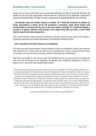 DESCUBRE LA BIBLIA – Nivel Intermedio

Hechos de los Apóstoles

templo sino en casas como ahora que se están abriendo casas en todo el mundo de Amishav, del
pueblo de Dios que está regresando, perseverando en la doctrina de los apóstoles, siguiendo el
ejemplo del apóstol Pablo, de dejar en cada ciudad gente encargada de difundir éste mensaje;
… 24 Pasando luego por Pisidia, vinieron a Panfilia. 25 Y habiendo predicado la palabra en
Perge, descendieron a Atalia. 26 De allí navegaron a Antioquía, desde donde habían sido
encomendados a la gracia de Dios para la obra que habían cumplido. 27 Y habiendo llegado, y
reunido a la iglesia, refirieron cuán grandes cosas había hecho Dios con ellos, y cómo había
abierto la puerta de la fe a los gentiles…
Y es lo que hacemos cada vez que nos reunimos, abrimos nuestras casas cada día de reposo e
invitamos a personas con hambre de conocer la verdad de la palabra de Dios;
… 28 Y se quedaron allí mucho tiempo con los discípulos.
¿Tú crees que vale la pena dedicar nuestro tiempo en vida a los discípulos? ¿Habrá una inversión
más importante en nuestra vida que dedicarnos a discipularnos y llevar a los que tienen fe para
ser sanados, a los que les miras a los ojos y están hambrientos de ser liberados?
Pues bien, para saber si vale la pena, ¿qué más ejemplo que tú y yo, que somos el resultado de
ésta inversión de tiempo de los apóstoles, de aquellos que estuvieron dispuestos a sufrir y a
padecer por ir a alcanzar a las naciones del mundo?
Padre Bendito, gracias porque nosotros somos el fruto de los discípulos de Yeshúa que fieles obedecieron a
su mandato, porque fue en tu voluntad que a pesar de todo fueran e hicieran discípulos en todas las naciones
del mundo llevando el evangelio que fue entregado al hombre para tener vida y no muerte. Gracias Abba,
porque como los apóstoles hoy tengo la oportunidad de estudiar y prepararme para aprobar el examen,
poniendo en alto el Nombre de mi Maestro y Salvador Yeshúa, porque has considerado que soy digno del
tiempo que invirtieron tu Hijo amado y sus apóstoles hasta el último suspiro de sus vidas. Señor, permite
que en mi vida valga cada minuto de ése tiempo que en sacrificio vivo te ofrendaron quienes dedicaron sus
vidas a que hoy, yo sea un discípulo esforzado y que por amor y adoración a tu Nombre, pueda también
cumplir con la misión de hacer discípulos del Salvador y Redentor del mundo…
¡¡¡En su precioso Nombre y por sus méritos, gracias Papito!!!

www.descubrelabiblia.org

Pág - 197 -

 