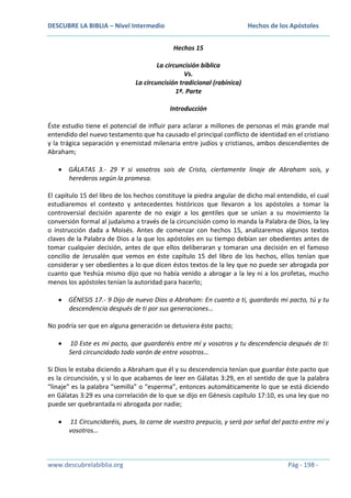 DESCUBRE LA BIBLIA – Nivel Intermedio

Hechos de los Apóstoles
Hechos 15

La circuncisión bíblica
Vs.
La circuncisión tradicional (rabínica)
1ª. Parte
Introducción
Éste estudio tiene el potencial de influir para aclarar a millones de personas el más grande mal
entendido del nuevo testamento que ha causado el principal conflicto de identidad en el cristiano
y la trágica separación y enemistad milenaria entre judíos y cristianos, ambos descendientes de
Abraham;
GÁLATAS 3.- 29 Y si vosotros sois de Cristo, ciertamente linaje de Abraham sois, y
herederos según la promesa.
El capítulo 15 del libro de los hechos constituye la piedra angular de dicho mal entendido, el cual
estudiaremos el contexto y antecedentes históricos que llevaron a los apóstoles a tomar la
controversial decisión aparente de no exigir a los gentiles que se unían a su movimiento la
conversión formal al judaísmo a través de la circuncisión como lo manda la Palabra de Dios, la ley
o instrucción dada a Moisés. Antes de comenzar con hechos 15, analizaremos algunos textos
claves de la Palabra de Dios a la que los apóstoles en su tiempo debían ser obedientes antes de
tomar cualquier decisión, antes de que ellos deliberaran y tomaran una decisión en el famoso
concilio de Jerusalén que vemos en éste capítulo 15 del libro de los hechos, ellos tenían que
considerar y ser obedientes a lo que dicen éstos textos de la ley que no puede ser abrogada por
cuanto que Yeshúa mismo dijo que no había venido a abrogar a la ley ni a los profetas, mucho
menos los apóstoles tenían la autoridad para hacerlo;
GÉNESIS 17.- 9 Dijo de nuevo Dios a Abraham: En cuanto a ti, guardarás mi pacto, tú y tu
descendencia después de ti por sus generaciones…
No podría ser que en alguna generación se detuviera éste pacto;
10 Este es mi pacto, que guardaréis entre mí y vosotros y tu descendencia después de ti:
Será circuncidado todo varón de entre vosotros…
Si Dios le estaba diciendo a Abraham que él y su descendencia tenían que guardar éste pacto que
es la circuncisión, y si lo que acabamos de leer en Gálatas 3:29, en el sentido de que la palabra
“linaje” es la palabra “semilla” o “esperma”, entonces automáticamente lo que se está diciendo
en Gálatas 3:29 es una correlación de lo que se dijo en Génesis capítulo 17:10, es una ley que no
puede ser quebrantada ni abrogada por nadie;
11 Circuncidaréis, pues, la carne de vuestro prepucio, y será por señal del pacto entre mí y
vosotros…

www.descubrelabiblia.org

Pág - 198 -

 