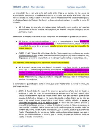 DESCUBRE LA BIBLIA – Nivel Intermedio

Hechos de los Apóstoles

La circuncisión iba a ser una señal del pacto entre Dios y su pueblo. En ésa época se
acostumbraba que cuando se celebraba un pacto, se cortaba a un animal a la mitad y los que
llevaban a cabo ése pacto pasaban en medio de las dos mitades del animal y eso sellaba el pacto;
en el caso del pacto de Dios con Abraham y su descendencia consistía en circuncidar la carne del
prepucio;
12 Y de edad de ocho días será circuncidado todo varón entre vosotros por vuestras
generaciones; el nacido en casa, y el comprado por dinero a cualquier extranjero, que no
fuere de tu linaje…
También los extranjeros que hubiesen sido comprados por dinero tenían que ser circuncidados;
13 Debe ser circuncidado el nacido en tu casa, y el comprado por tu dinero; y estará mi
pacto en vuestra carne por pacto perpetuo. 14 Y el varón incircunciso, el que no hubiere
circuncidado la carne de su prepucio, aquella persona será cortada de su pueblo; ha
violado mi pacto.
ÉXODO 12.- 43 Y Jehová dijo a Moisés y a Aarón: Esta es la ordenanza de la pascua; ningún
extraño comerá de ella. 44 Mas todo siervo humano comprado por dinero comerá de ella,
después que lo hubieres circuncidado. 45 El extranjero y el jornalero no comerán de ella…
Está prohibido comer de la pascua si los varones no están circuncidados;
46 Se comerá en una casa, y no llevarás de aquella carne fuera de ella, ni quebraréis
hueso suyo. 47 Toda la congregación de Israel lo hará. 48 Mas si algún extranjero morare
contigo, y quisiere celebrar la pascua para Jehová, séale circuncidado todo varón, y
entonces la celebrará, y será como uno de vuestra nación; pero ningún incircunciso comerá
de ella. 49 La misma ley será para el natural, (del pueblo de Israel) y para el extranjero que
habitare entre vosotros.
El extranjero que quiere hacerse parte de Israel, que quiere habitar entre el pueblo de Israel, una
sola ley para ambos.
JOSUÉ.- 1 Cuando todos los reyes de los amorreos que estaban al otro lado del Jordán al
occidente, y todos los reyes de los cananeos que estaban cerca del mar, oyeron cómo
Jehová había secado las aguas del Jordán delante de los hijos de Israel hasta que hubieron
pasado, desfalleció su corazón, y no hubo más aliento en ellos delante de los hijos de
Israel. 2 En aquel tiempo Jehová dijo a Josué: Hazte cuchillos afilados, y vuelve a
circuncidar la segunda vez a los hijos de Israel. 3 Y Josué se hizo cuchillos afilados, y
circuncidó a los hijos de Israel en el collado de Aralot (prepucios). 4 Esta es la causa por la
cual Josué los circuncidó: Todo el pueblo que había salido de Egipto, los varones, todos los
hombres de guerra, habían muerto en el desierto, por el camino, después que salieron de
Egipto. 5 Pues todos los del pueblo que habían salido, estaban circuncidados; mas todo el
pueblo que había nacido en el desierto, por el camino, después que hubieron salido de
Egipto, no estaba circuncidado…

www.descubrelabiblia.org

Pág - 199 -

 