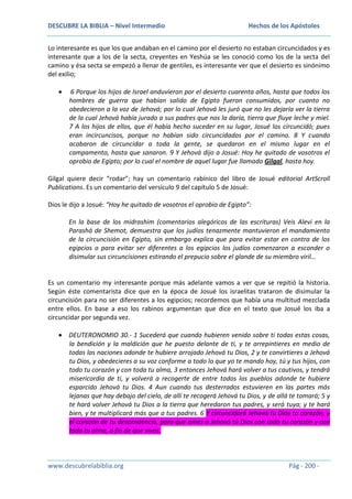 DESCUBRE LA BIBLIA – Nivel Intermedio

Hechos de los Apóstoles

Lo interesante es que los que andaban en el camino por el desierto no estaban circuncidados y es
interesante que a los de la secta, creyentes en Yeshúa se les conoció como los de la secta del
camino y ésa secta se empezó a llenar de gentiles, es interesante ver que el desierto es sinónimo
del exilio;
6 Porque los hijos de Israel anduvieron por el desierto cuarenta años, hasta que todos los
hombres de guerra que habían salido de Egipto fueron consumidos, por cuanto no
obedecieron a la voz de Jehová; por lo cual Jehová les juró que no les dejaría ver la tierra
de la cual Jehová había jurado a sus padres que nos la daría, tierra que fluye leche y miel.
7 A los hijos de ellos, que él había hecho suceder en su lugar, Josué los circuncidó; pues
eran incircuncisos, porque no habían sido circuncidados por el camino. 8 Y cuando
acabaron de circuncidar a toda la gente, se quedaron en el mismo lugar en el
campamento, hasta que sanaron. 9 Y Jehová dijo a Josué: Hoy he quitado de vosotros el
oprobio de Egipto; por lo cual el nombre de aquel lugar fue llamado Gilgal, hasta hoy.
Gilgal quiere decir “rodar”; hay un comentario rabínico del libro de Josué editorial ArtScroll
Publications. Es un comentario del versículo 9 del capítulo 5 de Josué:
Dios le dijo a Josué: “Hoy he quitado de vosotros el oprobio de Egipto”:
En la base de los midrashim (comentarios alegóricos de las escrituras) Veis Alevi en la
Parashá de Shemot, demuestra que los judíos tenazmente mantuvieron el mandamiento
de la circuncisión en Egipto, sin embargo explica que para evitar estar en contra de los
egipcios o para evitar ser diferentes a los egipcios los judíos comenzaron a esconder o
disimular sus circuncisiones estirando el prepucio sobre el glande de su miembro viril…

Es un comentario my interesante porque más adelante vamos a ver que se repitió la historia.
Según éste comentarista dice que en la época de Josué los israelitas trataron de disimular la
circuncisión para no ser diferentes a los egipcios; recordemos que había una multitud mezclada
entre ellos. En base a eso los rabinos argumentan que dice en el texto que Josué los iba a
circuncidar por segunda vez.
DEUTERONOMIO 30.- 1 Sucederá que cuando hubieren venido sobre ti todas estas cosas,
la bendición y la maldición que he puesto delante de ti, y te arrepintieres en medio de
todas las naciones adonde te hubiere arrojado Jehová tu Dios, 2 y te convirtieres a Jehová
tu Dios, y obedecieres a su voz conforme a todo lo que yo te mando hoy, tú y tus hijos, con
todo tu corazón y con toda tu alma, 3 entonces Jehová hará volver a tus cautivos, y tendrá
misericordia de ti, y volverá a recogerte de entre todos los pueblos adonde te hubiere
esparcido Jehová tu Dios. 4 Aun cuando tus desterrados estuvieren en las partes más
lejanas que hay debajo del cielo, de allí te recogerá Jehová tu Dios, y de allá te tomará; 5 y
te hará volver Jehová tu Dios a la tierra que heredaron tus padres, y será tuya; y te hará
bien, y te multiplicará más que a tus padres. 6 Y circuncidará Jehová tu Dios tu corazón, y
el corazón de tu descendencia, para que ames a Jehová tú Dios con todo tu corazón y con
toda tu alma, a fin de que vivas.

www.descubrelabiblia.org

Pág - 200 -

 