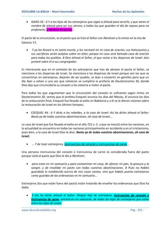DESCUBRE LA BIBLIA – Nivel Intermedio

Hechos de los Apóstoles

ISAÍAS 56.- 6 Y a los hijos de los extranjeros que sigan a Jehová para servirle, y que amen el
nombre de Jehová para ser sus siervos; a todos los que guarden el día de reposo para no
profanarlo, y abracen mi pacto,…
El pacto de la circuncisión, es el pacto que se hizo el Señor con Abraham y lo vimos en la cita de
Génesis 17;
7 yo los llevaré a mi santo monte, y los recrearé en mi casa de oración; sus holocaustos y
sus sacrificios serán acéptos sobre mi altar; porque mi casa será llamada casa de oración
para todos los pueblos. 8 Dice Jehová el Señor, el que reúne a los dispersos de Israel: Aún
juntaré sobre él a sus congregados.
Es interesante que en el contexto de los extranjeros que han de abrazar el pacto el Señor, se
mencione a los dispersos de Israel. Se menciona a los dispersos de Israel porque son los que se
convertirían en extranjeros, dejarían de ser pueblo, se iban a convertir en gentiles pero que un
día iban a volver y una vez que volvieran se cumpliría la profecía de Deuteronomio 30, donde
Dios dijo que circuncidaría su corazón y los volvería a meter al pacto.
Para todos los que argumentan que la circuncisión del corazón es suficiente según vimos en
Deuteronomio 30, vemos que el profeta Ezequiel anuncia los días del Mesías, él anuncia los días
de la restauración final, Ezequiel fue llevado al exilio en Babilonia y a él se le dieron visiones sobre
la restauración de Israel en los últimos tiempos;
EZEQUIEL 44.- 6 Y dirás a los rebeldes, a la casa de Israel: Así ha dicho Jehová el Señor:
Basta ya de todas vuestras abominaciones, oh casa de Israel;…
La casa de Israel que fue llevada al exilio en el año 722 a. C. y que se mezcló entre las naciones, en
la actualidad se encuentra en todas las naciones principalmente en occidente y en el cristianismo,
pues bien, a la casa de Israel Dios le dice: Basta ya de todas vuestras abominaciones, oh casa de
Israel;
… 7 de traer extranjeros, incircuncisos de corazón e incircuncisos de carne,…
Una persona incircuncisa del corazón e incircuncisa de carne es considerada fuera del pacto
porque violó el pacto que Dios le dio a Abraham;
para estar en mi santuario y para contaminar mi casa; de ofrecer mi pan, la grosura y la
sangre, y de invalidar mi pacto con todas vuestras abominaciones. 8 Pues no habéis
guardado lo establecido acerca de mis cosas santas, sino que habéis puesto extranjeros
como guardas de las ordenanzas en mi santuario…
Extranjeros (los que están fuera del pacto) están tratando de enseñar las ordenanzas que Dios ha
dado;
9 Así ha dicho Jehová el Señor: Ningún hijo de extranjero, incircunciso de corazón e
incircunciso de carne, entrará en mi santuario, de todos los hijos de extranjeros que están
entre los hijos de Israel.
www.descubrelabiblia.org

Pág - 201 -

 