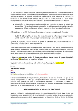 DESCUBRE LA BIBLIA – Nivel Intermedio

Hechos de los Apóstoles

¿A qué santuario se refiere Ezequiel si el templo ya había sido destruido y si se está refiriendo al
santuario en los últimos tiempos? Ezequiel está hablando del templo que se va a establecer en
tiempos del Mesías. Lo anterior significa que si tú quisieras algún día entrar al santuario, la
condición es que tengas la circuncisión del corazón y la circuncisión de la carne, ambas
circuncisiones, no solo una como lamentablemente se enseña hoy en día en el cristianismo.
MALAQUÍAS 3.- 6 Porque yo Jehová no cambio; por esto, hijos de Jacob, no habéis sido
consumidos. 7 Desde los días de vuestros padres os habéis apartado de mis leyes, y no las
guardasteis. Volveos a mí, y yo me volveré a vosotros, ha dicho Jehová de los ejércitos.
Si Dios dijo que no cambia significa que Dios no puede decir una cosa y después decir otra;
LUCAS 2.- 21 Cumplidos los ocho días para circuncidar al niño, le pusieron por nombre
JESÚS, el cual le había sido puesto por el ángel antes que fuese concebido.
Ejemplo de ejemplos, Yeshúa cumplió el pacto de Abraham con el mandamiento de la
circuncisión, tal como Dios se lo ordenó a Moisés.
Ahora bien, ya teniendo como antecedente éstos versículos del Tanaj que los apóstoles conocían
perfectamente, ahora vamos al estudio del capítulo 15 del libro de los hechos y vamos a derribar
una vaca sagrada de siglos, vamos a descubrir el espíritu de Roma que ha estado tergiversando la
razón por la que los apóstoles tomaron la decisión trascendental en hechos 15;
1 Entonces algunos que venían de Judea enseñaban a los hermanos: Si no os circuncidáis
conforme al rito de Moisés, no podéis ser salvos…
La palabra “rito” en el léxico Strong es la palabra “édsos” que significa “costumbre”
G1485
Diccionario Strong
ἔθος
édsos
de G1486; uso (prescrito por hábito o ley): rito, costumbre.

Costumbre como hábito o una prescripción, literalmente lo que dice el verso 1 es que lo que
dijeron estas personas de Judea que eran promotores de la circuncisión en la carne, les estaban
diciendo a los gentiles que si no se circuncidaban conforme a la costumbre, al hábito a la
prescripción de Moisés no serían salvos. La palabra “rito” es clave para entender la controversia
que surgió en los eventos registrados en éste capítulo.
Antecedentes históricos de la práctica de la circuncisión
Según la Torá escrita no existe ningún rito ni costumbre específica del cómo llevar a cabo una
circuncisión, en el relato del libro de Josué podemos leer cómo se hizo. Si fuera verdad que los
apóstoles fueron en contra de la ley que establece la circuncisión desde el tiempo de Moisés,

www.descubrelabiblia.org

Pág - 202 -

 