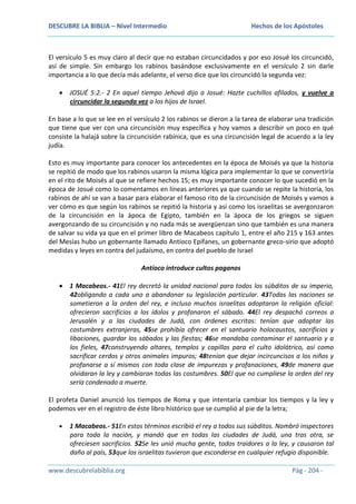 DESCUBRE LA BIBLIA – Nivel Intermedio

Hechos de los Apóstoles

El versículo 5 es muy claro al decir que no estaban circuncidados y por eso Josué los circuncidó,
así de simple. Sin embargo los rabinos basándose exclusivamente en el versículo 2 sin darle
importancia a lo que decía más adelante, el verso dice que los circuncidó la segunda vez:
JOSUÉ 5:2.- 2 En aquel tiempo Jehová dijo a Josué: Hazte cuchillos afilados, y vuelve a
circuncidar la segunda vez a los hijos de Israel.
En base a lo que se lee en el versículo 2 los rabinos se dieron a la tarea de elaborar una tradición
que tiene que ver con una circuncisión muy específica y hoy vamos a describir un poco en qué
consiste la halajá sobre la circuncisión rabínica, que es una circuncisión legal de acuerdo a la ley
judía.
Esto es muy importante para conocer los antecedentes en la época de Moisés ya que la historia
se repitió de modo que los rabinos usaron la misma lógica para implementar lo que se convertiría
en el rito de Moisés al que se refiere hechos 15; es muy importante conocer lo que sucedió en la
época de Josué como lo comentamos en líneas anteriores ya que cuando se repite la historia, los
rabinos de ahí se van a basar para elaborar el famoso rito de la circuncisión de Moisés y vamos a
ver cómo es que según los rabinos se repitió la historia y así como los israelitas se avergonzaron
de la circuncisión en la ápoca de Egipto, también en la ápoca de los griegos se siguen
avergonzando de su circuncisión y no nada más se avergüenzan sino que también es una manera
de salvar su vida ya que en el primer libro de Macabeos capítulo 1, entre el año 215 y 163 antes
del Mesías hubo un gobernante llamado Antíoco Epífanes, un gobernante greco-sirio que adoptó
medidas y leyes en contra del judaísmo, en contra del pueblo de Israel
Antíoco introduce cultos paganos
1 Macabeos.- 41El rey decretó la unidad nacional para todos los súbditos de su imperio,
42obligando a cada uno a abandonar su legislación particular. 43Todas las naciones se
sometieron a la orden del rey, e incluso muchos israelitas adoptaron la religión oficial:
ofrecieron sacrificios a los ídolos y profanaron el sábado. 44El rey despachó correos a
Jerusalén y a las ciudades de Judá, con órdenes escritas: tenían que adoptar las
costumbres extranjeras, 45se prohibía ofrecer en el santuario holocaustos, sacrificios y
libaciones, guardar los sábados y las fiestas; 46se mandaba contaminar el santuario y a
los fieles, 47construyendo altares, templos y capillas para el culto idolátrico, así como
sacrificar cerdos y otros animales impuros; 48tenían que dejar incircuncisos a los niños y
profanarse a sí mismos con toda clase de impurezas y profanaciones, 49de manera que
olvidaran la ley y cambiaran todas las costumbres. 50El que no cumpliese la orden del rey
sería condenado a muerte.
El profeta Daniel anunció los tiempos de Roma y que intentaría cambiar los tiempos y la ley y
podemos ver en el registro de éste libro histórico que se cumplió al pie de la letra;
1 Macabeos.- 51En estos términos escribió el rey a todos sus súbditos. Nombró inspectores
para toda la nación, y mandó que en todas las ciudades de Judá, una tras otra, se
ofreciesen sacrificios. 52Se les unió mucha gente, todos traidores a la ley, y causaron tal
daño al país, 53que los israelitas tuvieron que esconderse en cualquier refugio disponible.
www.descubrelabiblia.org

Pág - 204 -

 