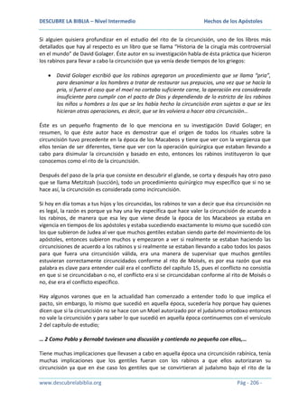 DESCUBRE LA BIBLIA – Nivel Intermedio

Hechos de los Apóstoles

Si alguien quisiera profundizar en el estudio del rito de la circuncisión, uno de los libros más
detallados que hay al respecto es un libro que se llama “Historia de la cirugía más controversial
en el mundo” de David Golager. Éste autor en su investigación habla de ésta práctica que hicieron
los rabinos para llevar a cabo la circuncisión que ya venía desde tiempos de los griegos:
David Golager escribió que los rabinos agregaron un procedimiento que se llama “pria”,
para desanimar a los hombres a tratar de restaurar sus prepucios, una vez que se hacía la
pria, si fuera el caso que el moel no cortaba suficiente carne, la operación era considerada
insuficiente para cumplir con el pacto de Dios y dependiendo de lo estricto de los rabinos
los niños u hombres a los que se les había hecho la circuncisión eran sujetos a que se les
hicieran otras operaciones, es decir, que se les volviera a hacer otra circuncisión…
Éste es un pequeño fragmento de lo que menciona en su investigación David Golager; en
resumen, lo que éste autor hace es demostrar que el origen de todos los rituales sobre la
circuncisión tuvo precedente en la época de los Macabeos y tiene que ver con la vergüenza que
ellos tenían de ser diferentes, tiene que ver con la operación quirúrgica que estaban llevando a
cabo para disimular la circuncisión y basado en esto, entonces los rabinos instituyeron lo que
conocemos como el rito de la circuncisión.
Después del paso de la pria que consiste en descubrir el glande, se corta y después hay otro paso
que se llama Metzitzah (succión), todo un procedimiento quirúrgico muy específico que si no se
hace así, la circuncisión es considerada como incircuncisión.
Si hoy en día tomas a tus hijos y los circuncidas, los rabinos te van a decir que ésa circuncisión no
es legal, la razón es porque ya hay una ley específica que hace valer la circuncisión de acuerdo a
los rabinos, de manera que esa ley que viene desde la época de los Macabeos ya estaba en
vigencia en tiempos de los apóstoles y estaba sucediendo exactamente lo mismo que sucedió con
los que subieron de Judea al ver que muchos gentiles estaban siendo parte del movimiento de los
apóstoles, entonces subieron muchos y empezaron a ver si realmente se estaban haciendo las
circuncisiones de acuerdo a los rabinos y si realmente se estaban llevando a cabo todos los pasos
para que fuera una circuncisión válida, era una manera de supervisar que muchos gentiles
estuvieran correctamente circuncidados conforme al rito de Moisés, es por esa razón que esa
palabra es clave para entender cuál era el conflicto del capítulo 15, pues el conflicto no consistía
en que si se circuncidaban o no, el conflicto era si se circuncidaban conforme al rito de Moisés o
no, ése era el conflicto específico.
Hay algunos varones que en la actualidad han comenzado a entender todo lo que implica el
pacto, sin embargo, lo mismo que sucedió en aquella época, sucedería hoy porque hay quienes
dicen que si la circuncisión no se hace con un Moel autorizado por el judaísmo ortodoxo entonces
no vale la circuncisión y para saber lo que sucedió en aquella época continuemos con el versículo
2 del capítulo de estudio;
… 2 Como Pablo y Bernabé tuviesen una discusión y contienda no pequeña con ellos,…
Tiene muchas implicaciones que llevasen a cabo en aquella época una circuncisión rabínica, tenía
muchas implicaciones que los gentiles fueran con los rabinos a que ellos autorizaran su
circuncisión ya que en ése caso los gentiles que se convirtieran al judaísmo bajo el rito de la
www.descubrelabiblia.org

Pág - 206 -

 