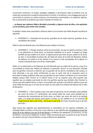 DESCUBRE LA BIBLIA – Nivel Intermedio

Hechos de los Apóstoles

circuncisión conforme a la halajá, quedaban obligados a permanecer bajo la tradición oral, de
modo que actualmente sucedería exactamente lo mismo, si acudimos a una sinagoga para que la
circuncisión la autorice un rabino entonces nos estaríamos convirtiendo a un judaísmo rabínico.
Ése es justamente el problema que están tratando en hechos 15;
… se dispuso que subiesen Pablo y Bernabé a Jerusalén, y algunos otros de ellos, a los apóstoles
y a los ancianos, para tratar esta cuestión…
Es debido a todas estas costumbres rabínicas sobre la circuncisión que Pablo después escribiría lo
siguiente:
FILIPENSES 3.- 2 Guardaos de los perros, guardaos de los malos obreros, guardaos de los
mutiladores del cuerpo.
Pablo le está escribiendo esto a los filipenses que estaban en Grecia;
FILIPENSES 3.- 3 Porque nosotros somos la circuncisión, los que en espíritu servimos a Dios
y nos gloriamos en Cristo Jesús, no teniendo confianza en la carne. 4 Aunque yo tengo
también de qué confiar en la carne. Si alguno piensa que tiene de qué confiar en la carne,
yo más: 5 circuncidado al octavo día, del linaje de Israel, de la tribu de Benjamín, hebreo
de hebreos; en cuanto a la ley, fariseo; 6 en cuanto a celo, perseguidor de la iglesia; en
cuanto a la justicia que es en la ley, irreprensible…
Pablo, en su exhortación a los filipenses les está diciendo que se cuiden de los perros y que él es
circuncidado al octavo día, hebreo de hebreos; la expresión “perro” es una expresión utilizada
para los gentiles, entonces al decirles que se guarden de los perros mutiladores del cuerpo, se
está refiriendo a los que están enfatizando en que se corte más de lo necesario como lo
prescribía la halajá; podemos saber que son gentiles los que insisten y enfatizan en la circuncisión
halájica porque ellos mismos se la habían hecho al ser ya mayores pues ellos querían que
aquellos que se estaban acercando de entre los gentiles querían que también ellos hicieran lo
mismo que ellos habían hecho, es decir, circuncidarse de acuerdo a la tradición rabínica y por esa
razón Pablo les dice que si se trata de ver quién es más judío él es hebreo de hebreos de la tribu
de Benjamín;
FILIPENSES 3.- 7 Pero cuantas cosas eran para mí ganancia, las he estimado como pérdida
por amor de Cristo. 8 Y ciertamente, aun estimo todas las cosas como pérdida por la
excelencia del conocimiento de Cristo Jesús, mi Señor, por amor del cual lo he perdido
todo, y lo tengo por basura, para ganar a Cristo, 9 y ser hallado en él, no teniendo mi
propia justicia, que es por la ley, sino la que es por la fe de Cristo, la justicia que es de Dios
por la fe;…
Aquí vemos dos aspectos que aparentemente se contradicen en los espacios señalados, sin
embargo Pablo se refiere a la ley oral, la ley rabínica, lo que significa que mi justicia no es por las
obras de la ley rabínica sino por la fe del Mesías y el Mesías fue obediente a la escritura, a la ley
de Moisés, a ésa ley fue obediente, es decir, Pablo está diciendo que su justicia no es por la ley de
los rabinos sino por la ley de Moisés a la que el Mesías fue obediente;

www.descubrelabiblia.org

Pág - 207 -

 