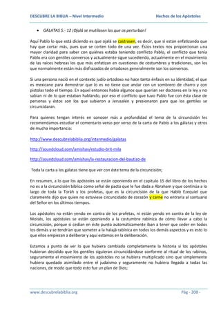 DESCUBRE LA BIBLIA – Nivel Intermedio

Hechos de los Apóstoles

GÁLATAS 5.- 12 ¡Ojalá se mutilasen los que os perturban!
Aquí Pablo lo que está diciendo es que ojalá se castrasen, es decir, que si están enfatizando que
hay que cortar más, pues que se corten todo de una vez. Éstos textos nos proporcionan una
mayor claridad para saber con quiénes estaba teniendo conflicto Pablo, el conflicto que tenía
Pablo era con gentiles conversos y actualmente sigue sucediendo, actualmente en el movimiento
de las raíces hebreas los que más enfatizan en cuestiones de costumbres y tradiciones, son los
que normalmente están más disfrazados de ortodoxos generalmente son los conversos.
Si una persona nació en el contexto judío ortodoxo no hace tanto énfasis en su identidad, el que
es mexicano para demostrar que lo es no tiene que andar con un sombrero de charro y con
pistolas todo el tiempo. En aquel entonces había algunos que querían ser doctores en la ley y no
sabían ni de lo que estaban hablando, por eso el conflicto que tuvo Pablo fue con ésta clase de
personas y éstos son los que subieron a Jerusalén y presionaron para que los gentiles se
circuncidaran.
Para quienes tengan interés en conocer más a profundidad el tema de la circuncisión les
recomendamos estudiar el comentario verso por verso de la carta de Pablo a los gálatas y otros
de mucha importancia:
http://www.descubrelabiblia.org/intermedio/galatas
http://soundcloud.com/amishav/estudio-brit-mila
http://soundcloud.com/amishav/la-restauracion-del-bautizo-de
Toda la carta a los gálatas tiene que ver con éste tema de la circuncisión;
En resumen, a lo que los apóstoles se están oponiendo en el capítulo 15 del libro de los hechos
no es a la circuncisión bíblica como señal de pacto que le fue dada a Abraham y que continúa a lo
largo de toda la Toráh y los profetas, que es la circuncisión de la que Habló Ezequiel que
claramente dijo que quien no estuviese circuncidado de corazón y carne no entraría al santuario
del Señor en los últimos tiempos.
Los apóstoles no están yendo en contra de los profetas, ni están yendo en contra de la ley de
Moisés, los apóstoles se están oponiendo a la costumbre rabínica de cómo llevar a cabo la
circuncisión, porque si cedían en éste punto automáticamente iban a tener que ceder en todos
los demás y se tendrían que someter a la halajá rabínica en todos los demás aspectos y es esto lo
que ellos empiezan a deliberar y aquí estamos en la deliberación.
Estamos a punto de ver lo que hubiera cambiado completamente la historia si los apóstoles
hubieran decidido que los gentiles siguieran circuncidándose conforme al ritual de los rabinos,
seguramente el movimiento de los apóstoles no se hubiera multiplicado sino que simplemente
hubiera quedado asimilado entre el judaísmo y seguramente no hubiera llegado a todas las
naciones, de modo que todo esto fue un plan de Dios;

www.descubrelabiblia.org

Pág - 208 -

 