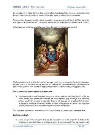 DESCUBRE LA BIBLIA – Nivel Intermedio

Hechos de los Apóstoles

De acuerdo a la teología cristiana ésta es una foto del cenáculo, lugar en donde supuestamente
Yeshúa cenó con los apóstoles la famosa santa cena según se enseña en la cristiandad.
Actualmente este aposento alto está en Jerusalén y se conoce como el monte de Sion, claro que
este lugar no se encontraba así, obviamente ha sido reconstruido después de la época de Yeshúa.
En la imagen de abajo vemos a la llamada “reina del cielo” como la imagen central

María, conocida como la reina del cielo, es la imagen central en el aposento alto según la imagen
anterior, que es la madre de Jesús y vemos a una paloma que supuestamente va a venir el día de
pentecostés y vemos a los apóstoles. Todo éste es el tema de pentecostés, del aposento alto.
Éste es un artículo de una página de arquitectura:
Teológicamente la palabra iglesia designa al pueblo creyente que Dios llama y reúne de
todas partes para formar la asamblea de todos aquellos que por la fe y el bautismo
forman parte de un solo cuerpo con Cristo a la cabeza; en la actualidad también
designamos mediante la palabra iglesia al lugar físico donde se reúne esa asamblea
aunque una palabra más exacta para referirse a él sería el templo…
Ésta página de arquitectura aporta datos históricos de lo que se conoce como monte de Sion,
Continúa el artículo:
¿Cuál fue el origen de estos lugares de encuentro que a lo largo de la historia del
cristianismo han dado lugar a verdaderas joyas arquitectónicas? Para averiguarlo, qué
www.descubrelabiblia.org

Pág - 21 -

 