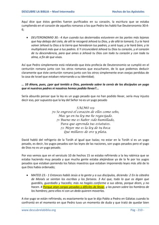 DESCUBRE LA BIBLIA – Nivel Intermedio

Hechos de los Apóstoles

Aquí dice que éstos gentiles fueron purificados en su corazón, la escritura que se estaba
cumpliendo en el corazón de aquellos romanos a los que Pedro les habló fue Deuteronomio 30:46;
DEUTERONOMIO 30.- 4 Aun cuando tus desterrados estuvieren en las partes más lejanas
que hay debajo del cielo, de allí te recogerá Jehová tu Dios, y de allá te tomará; 5 y te hará
volver Jehová tu Dios a la tierra que heredaron tus padres, y será tuya; y te hará bien, y te
multiplicará más que a tus padres. 6 Y circuncidará Jehová tu Dios tu corazón, y el corazón
de tu descendencia, para que ames a Jehová tu Dios con todo tu corazón y con toda tu
alma, a fin de que vivas.
Así que Pedro simplemente está relatando que ésta profecía de Deuteronomio se cumplió en el
centurión romano junto con los otros romanos que escucharon, de lo que podemos deducir
claramente que éste centurión romano junto con los otros simplemente eran ovejas perdidas de
la casa de Israel que estaban retornando a su identidad;
… 10 Ahora, pues, ¿por qué tentáis a Dios, poniendo sobre la cerviz de los discípulos un yugo
que ni nuestros padres ni nosotros hemos podido llevar?...
Sería absurdo pensar que la ley es un yugo pesado que no han podido llevar, sería muy injusto
decir eso, por supuesto que la ley del Señor no es un yugo pesado
SALMO 119
70 Se engrosó el corazón de ellos como sebo,
Mas yo en tu ley me he regocijado.
71 Bueno me es haber sido humillado,
Para que aprenda tus estatutos.
72 Mejor me es la ley de tu boca
Que millares de oro y plata.

David habló del refrigerio de la Toráh al igual que Isaías; no estar en la Toráh sí es un yugo
pesado, es decir, los yugos pesados son las leyes de las naciones, son yugos pesados pero el yugo
de Dios no es un yugo pesado.
Por eso vemos que en el versículo 10 de hechos 15 se estaba refiriendo a la ley rabínica que se
estaba haciendo muy pesada y que mucha gente estaba alejándose ya de la fe por los yugos
pesados que estaban poniendo los falsos maestros que estaban imponiendo leyes más allá de lo
que Dios había ordenado;
MATEO 23.- 1 Entonces habló Jesús a la gente y a sus discípulos, diciendo: 2 En la cátedra
de Moisés se sientan los escribas y los fariseos. 3 Así que, todo lo que os digan que
guardéis, guardadlo y hacedlo; más no hagáis conforme a sus obras, porque dicen, y no
hacen. 4 Porque atan cargas pesadas y difíciles de llevar, y las ponen sobre los hombros de
los hombres; pero ellos ni con un dedo quieren moverlas.
A ése yugo se están refiriendo, es exactamente lo que le dijo Pablo a Pedro en Gálatas cuando lo
confrontó en el momento en que Pedro tuvo un momento de duda y que trató de quedar bien
www.descubrelabiblia.org

Pág - 210 -

 