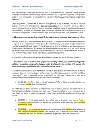 DESCUBRE LA BIBLIA – Nivel Intermedio

Hechos de los Apóstoles

con los judíos que promovían la tradición oral, ya que Pedro estaba comiendo con los gentiles,
Pedro tuvo miedo de ésta situación y Pablo lo confrontó por su hipocresía y le dice “si tú que eres
judío no vives como judío y no vives conforme a éstas tradiciones, ¿por qué obligas a los gentiles a
judaizar?”.
¿Qué es judaizar?, Judaizar no es enseñar a los gentiles la ley de Moisés, eso no es judaizar,
judaizar es enseñarle a los gentiles a observar leyes judías, ésos es judaizar y por supuesto que
eso es algo que el mismo apóstol Pablo en su carta a los gálatas habla de que éso es algo que no
se debía hacer sino que hay que llevar a los gentiles y a todas las naciones a la observancia de la
Palabra de Dios pero no a las costumbres y leyes específicas del pueblo judío, ése es otro tema;
… 11 Antes creemos que por la gracia del Señor Jesús seremos salvos, de igual modo que ellos…
Es decir, que no es la señal externa de la circuncisión y la observancia a la interpretación rabínica
o ley oral lo que trae salvación sino la gracia del Señor Yeshúa y su fe, ¿Cuál es la gracia del Señor
Yeshúa? La palabra fe es la palabra “emuná” que quiere decir la fidelidad, lo que quiere decir que
soy justificado por la emuná del Mesías, por la fidelidad que él tuvo, por eso yo soy justificado, de
tal manera que si soy discípulo de Yeshúa estoy llamado a estudiar y aprender lo que él vivió, lo
que Yeshúa vivió y practicó como estilo de vida, eso es lo que justifica.
Así que la fe está íntimamente ligada a la fidelidad al texto escrito que le fue dado a Moisés;
… 12 Entonces toda la multitud calló, y oyeron a Bernabé y a Pablo, que contaban cuán grandes
señales y maravillas había hecho Dios por medio de ellos entre los gentiles. 13 Y cuando ellos
callaron, Jacobo respondió diciendo: Varones hermanos, oídme…
Aquí se menciona a Jacobo cuyo nombre en hebreo es Jacob que es el medio hermano de Yeshúa
conocido después como Santiago y se le conoce como Santiago porque se transliteró el título
“San Jacob” y con el paso del tiempo se convirtió en “San-tiago”. Jacob era el líder de la
comunidad de creyentes y es el que se menciona aquí en Mateo 13;
MATEO 13.- 55 ¿No es éste el hijo del carpintero? ¿No se llama su madre María, y sus
hermanos, Jacobo, José, Simón y Judas?
Se está hablando de los hermanos o medios hermanos de Yeshúa, es decir, en realidad él era el
líder de la comunidad primitiva de creyentes, no era Pablo, no era Pedro, no era Juan, sino que el
nasí (líder) era Jacob, el medio hermano de Yeshúa, Pablo también lo menciona en su carta a los
gálatas;
GÁLATAS 1.- 18 Después, pasados tres años, subí a Jerusalén para ver a Pedro, y
permanecí con él quince días; 19 pero no vi a ningún otro de los apóstoles, sino a Jacobo el
hermano del Señor.
GÁLATAS 2.- 9 y reconociendo la gracia que me había sido dada, Jacobo, Cefas y Juan, que
eran considerados como columnas, nos dieron a mí y a Bernabé la diestra en señal de
compañerismo, para que nosotros fuésemos a los gentiles, y ellos a la circuncisión.

www.descubrelabiblia.org

Pág - 211 -

 