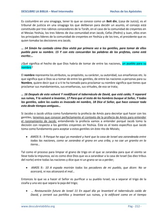 DESCUBRE LA BIBLIA – Nivel Intermedio

Hechos de los Apóstoles

Es costumbre en una sinagoga, tener lo que se conoce como un Beit din, (casa de Juicio), es el
tribunal de justicia en una sinagoga los que deliberan para decidir un asunto, el consejo está
constituido por tres rabinos conocedores de la Toráh, en el caso de la comunidad de creyentes en
el Mesías Yeshúa, los tres líderes de ésa comunidad eran Jacob, Cefas (Pedro) y Juan, ellos eran
los principales líderes de la comunidad de creyentes en Yeshúa y de los tres, el presidente que es
quien tomaba las decisiones era Jacob;
… 14 Simón ha contado cómo Dios visitó por primera vez a los gentiles, para tomar de ellos
pueblo para su nombre. 15 Y con esto concuerdan las palabras de los profetas, como está
escrito:…
¿Qué significa el hecho de que Dios habría de tomar de entre las naciones, un pueblo para su
nombre?
El nombre representa los atributos, su propósito, su carácter, su autoridad, sus enseñanzas etc. lo
que significa que si Dios va a tomar de entre los gentiles, de entre las naciones a personas para su
Nombre, quiere decir que si a ti te ha tomado para proclamar su nombre significa que tienes que
proclamar sus mandamientos, sus enseñanzas, sus virtudes, de eso se trata;
… 16 Después de esto volveré Y reedificaré el tabernáculo de David, que está caído; Y repararé
sus ruinas, Y lo volveré a levantar, 17 Para que el resto de los hombres busque al Señor, Y todos
los gentiles, sobre los cuales es invocado mi nombre, 18 Dice el Señor, que hace conocer todo
esto desde tiempos antiguos…
Si Jacobo o Jacob utiliza como fundamento la profecía de Amós para decretar qué hacer con los
gentiles, tenemos que conocer perfectamente el contexto de la profecía de Amós para entender
el razonamiento de Jacob; entendiendo la profecía vamos a entender porqué Jacob tomo la
decisión con respecto a los gentiles creyentes en Yeshúa. Éste es el texto específico que Jacob
toma como fundamento para aceptar a estos gentiles sin éste rito de Moisés;
AMOS 9.- 9 Porque he aquí yo mandaré y haré que la casa de Israel sea zarandeada entre
todas las naciones, como se zarandea el grano en una criba, y no cae un granito en la
tierra…
Tal como el proceso para limpiar el grano de trigo en el que se zarandea para que el viento se
lleve toda la impureza, así es como dice Dios que va a zarandear a la casa de Israel (las diez tribus
del norte) entre todas las naciones y dice que ni un grano se va a perder;
AMOS 9.- 10 A espada morirán todos los pecadores de mi pueblo, que dicen: No se
acercará, ni nos alcanzará el mal…
Entonces lo que va a hacer el Señor es purificar a su pueblo Israel, va a separar el trigo de la
cizaña y una vez que separa la paja del trigo;
… Restauración futura de Israel 11 En aquel día yo levantaré el tabernáculo caído de
David, y cerraré sus portillos y levantaré sus ruinas, y lo edificaré como en el tiempo

www.descubrelabiblia.org

Pág - 212 -

 