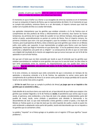 DESCUBRE LA BIBLIA – Nivel Intermedio

Hechos de los Apóstoles

pasado; 12 para que aquellos sobre los cuales es invocado mi nombre posean el resto de
Edom, y a todas las naciones, dice Jehová que hace esto…
El momento en que el Señor va a llamar a sus escogidos de entre las naciones es en el momento
en que se conquiste el imperio de Roma, que es representativo de Edom. En el momento en que
se cumpla ésta profecía, entonces Roma va a ser derrotada, el imperio romano que trató de
acabar con el pueblo de Dios va a acabar derrotado.
Los apóstoles interpretaron que los gentiles que estaban viniendo a la fe de Yeshúa eran el
cumplimiento de ésta profecía de Amos y efectivamente ahí comenzó, ésas fueron las lluvias
tempranas, las primicias de lo que había de suceder en Los últimos tiempos; éstos gentiles que
venían al pacto, automáticamente se ponían en contra de Roma. Para el imperio romano, los
primeros cristianos que eran a los que perseguían y que los echaban a los leones en el coliseo
romano, para la perspectiva de Roma, éstos cristianos que eran gentiles que creían en un Mesías
judío, eran judíos, por supuesto, lo que representaba un peligro para Roma y por eso fueron
perseguidos, hasta que llegó el momento en que Roma dijo: “si no los podemos vencer, entonces
unámonos y adoptemos una parte de su religión”. La consecuencia de ello es que se creó toda
una religión del resultado de la mezcla con paganismo que ya nunca tuvo que ver con la fe de los
apóstoles ni con la fe de Yeshúa.
Así que por el texto que era bien conocido por Jacob es que él entiende que los gentiles que
estaban acercándose en realidad no eran gentiles sino que era la casa de Israel, las diez tribus la
que sería zarandeada entre las naciones. Es importantísimos que nos quede bien claro lo
siguiente: Para los apóstoles, una persona que venía a la fe de Yeshúa era un descendiente de
las tribus de Israel.
Si tú eres cristiano, es necesario que estés consciente de que si estuvieses en tiempos de los
apóstoles y estuvieras viniendo a la fe de Yeshúa, los apóstoles te verían como parte del
cumplimiento de la profecía de Amos 9, te verían como parte de las ovejas perdidas de la casa de
Israel y no te verían más como un gentil;
… 19 Por lo cual (Para que se cumpla la profecía de Amos) yo juzgo que no se inquiete a los
gentiles que se convierten a Dios,…
Cada detalle de la escritura tiene una razón de ser; el que decretó de que había que aceptar a los
gentiles que estaban llegando a la fe de Yeshúa es Jacob; el paralelismo que vemos aquí es que
Jacob, el patriarca, está recibiendo y a los hijos de José y los adopta considerándolos parte del
pueblo de Israel, Jacob, como símbolo y paralelismo está dándole la bienvenida a los
descendientes de José. Lo que está motivando a éstos gentiles a volver al pacto, a las leyes de
Moisés es Yeshúa quien es un tipo de José que les está trayendo de vuelta y Jacob es quien les
está recibiendo y adoptando como parte del pueblo; Jacob está decretando que no se inquiete a
los gentiles que se convierten a Dios.
La palabra “inquiete” en el léxico griego es la palabra con el registro 1776 que significa “causar
problema”;

www.descubrelabiblia.org

Pág - 213 -

 