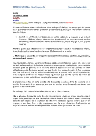 DESCUBRE LA BIBLIA – Nivel Intermedio

Hechos de los Apóstoles

G1776
Diccionario Strong
ἐνοχλέω
enojléo
de G1722 y G3791; entrar en tropel, i.e. (figurativamente) fastidiar: estorbar.
En otras palabras Jacob está diciendo que no se les haga difícil el proceso a éstos gentiles que se
están queriendo convertir a Dios, que tienen que abrirles las puertas; y en total armonía vemos lo
que dijo Yeshúa:
MATEO 11.- 28 Venid a mí todos los que estáis trabajados y cargados, y yo os haré
descansar. 29 Llevad mi yugo sobre vosotros, y aprended de mí, que soy manso y humilde
de corazón; y hallaréis descanso para vuestras almas; 30 porque mi yugo es fácil, y ligera
mi carga.
Mientras que los que estaban queriendo imponer la circuncisión estaban haciéndoselos difíciles,
imponiendo tradiciones de hombres haciendo difícil poder entrar al pacto;
… 20 sino que se les escriba que se aparten de las contaminaciones de los ídolos, de fornicación,
de ahogado y de sangre…
Hay algunos comentaristas que argumentan que Jacob aquí está haciendo alusión a las siete leyes
de Noé, las famosas leyes de Noaj que actualmente se promueven en el judaísmo como medio de
salvación para los gentiles; en el judaísmo existe la doctrina de que los gentiles no están
obligados a guardar Toráh sino que con que guarden las siete leyes universales de Noé con eso es
más que suficiente y que los judíos si están obligados a guardar Toráh pero los gentiles no,
incluso algunos dentro de las raíces hebreas argumentan que en éste capítulo de hechos 15
simplemente se está haciendo una mención a las leyes de Noé.
El cristianismo de hoy en cierto sentido está de acuerdo en ésta doctrina del judaísmo en el
sentido de que estas leyes solamente son para los gentiles y que los gentiles no tienen que
guardar el resto de la Toráh;
Sin embargo, para conocer la verdad establecida por la Palabra de Dios…
No se pierdan.. la segunda parte de éste interesantísimo estudio en el que estudiaremos el
origen de las siete leyes de Noaj, las implicaciones de basarse sólo en éstas leyes y temas muy
delicados con respecto de la aceptación de éstas leyes noédicas y algunos rumores que hay en
relación a que éstas leyes están relacionadas con la gran tribulación. Analizaremos las
implicaciones que podría traer la imposición de las leyes de Noaj a todas las naciones…

www.descubrelabiblia.org

Pág - 214 -

 