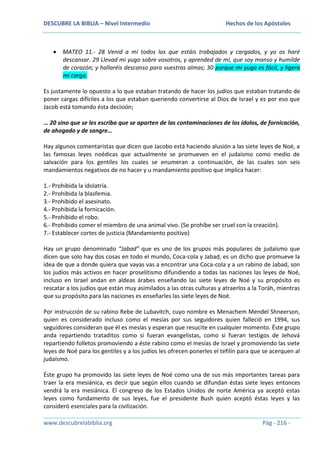 DESCUBRE LA BIBLIA – Nivel Intermedio

Hechos de los Apóstoles

MATEO 11.- 28 Venid a mí todos los que estáis trabajados y cargados, y yo os haré
descansar. 29 Llevad mi yugo sobre vosotros, y aprended de mí, que soy manso y humilde
de corazón; y hallaréis descanso para vuestras almas; 30 porque mi yugo es fácil, y ligera
mi carga.
Es justamente lo opuesto a lo que estaban tratando de hacer los judíos que estaban tratando de
poner cargas difíciles a los que estaban queriendo convertirse al Dios de Israel y es por eso que
Jacob está tomando ésta decisión;
… 20 sino que se les escriba que se aparten de las contaminaciones de los ídolos, de fornicación,
de ahogado y de sangre…
Hay algunos comentaristas que dicen que Jacobo está haciendo alusión a las siete leyes de Noé, a
las famosas leyes noédicas que actualmente se promueven en el judaísmo como medio de
salvación para los gentiles los cuales se enumeran a continuación, de las cuales son seis
mandamientos negativos de no hacer y u mandamiento positivo que implica hacer:
1.- Prohibida la idolatría.
2.- Prohibida la blasfemia.
3.- Prohibido el asesinato.
4.- Prohibida la fornicación.
5.- Prohibido el robo.
6.- Prohibido comer el miembro de una animal vivo. (Se prohíbe ser cruel con la creación).
7.- Establecer cortes de justicia (Mandamiento positivo)
Hay un grupo denominado “Jabad” que es uno de los grupos más populares de judaísmo que
dicen que solo hay dos cosas en todo el mundo, Coca-cola y Jabad, es un dicho que promueve la
idea de que a donde quiera que vayas vas a encontrar una Coca-cola y a un rabino de Jabad, son
los judíos más activos en hacer proselitismo difundiendo a todas las naciones las leyes de Noé,
incluso en Israel andan en aldeas árabes enseñando las siete leyes de Noé y su propósito es
rescatar a los judíos que están muy asimilados a las otras culturas y atraerlos a la Toráh, mientras
que su propósito para las naciones es enseñarles las siete leyes de Noé.
Por instrucción de su rabino Rebe de Lubavitch, cuyo nombre es Menachem Mendel Shneerson,
quien es considerado incluso como el mesías por sus seguidores quien falleció en 1994, sus
seguidores consideran que él es mesías y esperan que resucite en cualquier momento. Éste grupo
anda repartiendo trataditos como si fueran evangelistas, como si fueran testigos de Jehová
repartiendo folletos promoviendo a éste rabino como el mesías de Israel y promoviendo las siete
leyes de Noé para los gentiles y a los judíos les ofrecen ponerles el tefilín para que se acerquen al
judaísmo.
Éste grupo ha promovido las siete leyes de Noé como una de sus más importantes tareas para
traer la era mesiánica, es decir que según ellos cuando se difundan éstas siete leyes entonces
vendrá la era mesiánica. El congreso de los Estados Unidos de norte América ya aceptó estas
leyes como fundamento de sus leyes, fue el presidente Bush quien aceptó éstas leyes y las
consideró esenciales para la civilización.
www.descubrelabiblia.org

Pág - 216 -

 