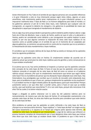 DESCUBRE LA BIBLIA – Nivel Intermedio

Hechos de los Apóstoles

Existe información en You Tube en el sentido de que algunas personas ven una posible referencia
a la gran tribulación y esto es muy interesante porque según éstos videos, algunos un poco
amarillistas, este movimiento podría tener implicaciones en la gran tribulación porque si se
impusieran realmente éstas 7 leyes de Noé y si se hicieran obligatorias para todo el mundo y si
los gobiernos aplicaran al pié de la letra éstas leyes, esto implicaría que cualquier acto de
transgresión, en especial la idolatría les otorgaría a los gobiernos la posibilidad de matar por
decapitación a aquel que transgreda el mandamiento de idolatría.
Esto es algo muy serio porque desde la perspectiva judía la idolatría podría implicar adorar a algo
fuera de el Dios de Abraham, Isaac y Jacob, de hecho, podría ser que el culto y la adoración a
Yeshúa, podría ser considerado como idolatría y por consiguiente eso podría implicar la pena
capital, es por eso que algunos conectan la imposición de éstas siete leyes noédicas en las
naciones como un posible peligro en el sentido de que en el momento de ser aceptados por
algunos gobiernos, se comience una persecución en contra de los creyentes que no se sometan a
la interpretación de éstos mandamientos o leyes noédicas.
El considerar que el concepto rabínico de las leyes de Noé ya existía en tiempos de los apóstoles
tiene los siguientes problemas:
¿Será que los apóstoles como dice en hechos 15 simplemente estaban de acuerdo con el
judaísmo actual que promueve las siete leyes noédicas para los gentiles y como consecuencia es
lo que estaban enseñando?
Si se piensa que es así, hay varios problemas al respecto y al pensar que los apóstoles conocían
éste concepto de las siete leyes de Noé. Si fuera el caso de que los apóstoles como judíos ya
hubieran conocido el concepto de las siete leyes de Noé tal como se conoce en el judaísmo
rabínico actual, entonces ¿Por qué no simplemente mencionaron que tenían que seguir dichas
siete leyes? Ése es el problema de pensar que los discípulos hayan adoptado esas siete leyes. Hay
historiadores muy prestigiados que escriben que el concilio de Jerusalén está estipulando ésas
leyes, pero el problema es que si fuera así, ¿porque simplemente los apóstoles no las enseñaron?
Y si ya estaban escritas en algún tratado judaico de aquella época ¿para qué reescribirlas? Porque
justamente vamos a ver que ellos iban a escribir cartas, pero si fuera el caso que ya estaba
escrito, ¿por qué tendrían que reescribirlas? Y ¿Si si son siete leyes, porqué sólo mencionan 4 de
ellas? De las cuales 2 no tienen relación exacta:
Sangre y ahogado se podría relacionar con la sexta ley del judaísmo rabínico pero no
necesariamente, de manera que solo dos leyes de hechos 15 corresponden exactamente a las
actuales siete leyes de Noé, las otras dos habría que forzarlas para considerar que están dentro
de las siete leyes de Noé.
Otro problema en pensar que los apóstoles se estén refiriendo a las siete leyes de Noé es
¿Porqué no se menciona dicho término, “leyes noédicas” o “siete leyes de Noé” en ningún escrito
del nuevo testamento y ni siquiera en el Tanaj? por ninguna parte aparece éste término, en
realidad las siete leyes, las dedujeron por interpretación a cargo de los rabinos que utilizaron un
proceso bastante complejo de interpretación por el que dedujeron éstas siete leyes que incluso
ellos dicen que ésas siete leyes ya estaban desde Adán. El problema es que si Dios tenía la
www.descubrelabiblia.org

Pág - 217 -

 