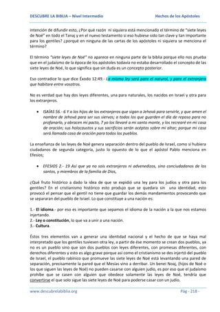 DESCUBRE LA BIBLIA – Nivel Intermedio

Hechos de los Apóstoles

intención de difundir esto, ¿Por qué razón ni siquiera está mencionado el término de “siete leyes
de Noé” en todo el Tanaj y en el nuevo testamento si eso hubiese sido tan clave y tan importante
para los gentiles? ¿porqué en ninguna de las cartas de los apóstoles ni siquiera se menciona el
término?
El término “siete leyes de Noé” no aparece en ninguna parte de la biblia porque ello nos prueba
que en el judaísmo de la época de los apóstoles todavía no estaba desarrollado el concepto de las
siete leyes de Noé, lo que significa que sin duda es un concepto posterior.
Eso contradice lo que dice Éxodo 12:49.- La misma ley será para el natural, y para el extranjero
que habitare entre vosotros.
No es verdad que hay dos leyes diferentes, una para naturales, los nacidos en Israel y otra para
los extranjeros.
ISAÍAS 56.- 6 Y a los hijos de los extranjeros que sigan a Jehová para servirle, y que amen el
nombre de Jehová para ser sus siervos; a todos los que guarden el día de reposo para no
profanarlo, y abracen mi pacto, 7 yo los llevaré a mi santo monte, y los recrearé en mi casa
de oración; sus holocaustos y sus sacrificios serán acéptos sobre mi altar; porque mi casa
será llamada casa de oración para todos los pueblos.
La enseñanza de las leyes de Noé genera separación dentro del pueblo de Israel, como si hubiera
ciudadanos de segunda categoría, justo lo opuesto de lo que el apóstol Pablo menciona en
Efesios;
EFESIOS 2.- 19 Así que ya no sois extranjeros ni advenedizos, sino conciudadanos de los
santos, y miembros de la familia de Dios,
¿Qué fruto histórico a dado la idea de que se expidió una ley para los judíos y otra para los
gentiles? En el cristianismo histórico esto produjo que se quedara sin una identidad, esto
provocó el pensar que el gentil no tiene que guardar los demás mandamientos provocando que
se separaran del pueblo de Israel. Lo que constituye a una nación es:
1.- El idioma.- por eso es importante que sepamos el idioma de la nación a la que nos estamos
injertando.
2.- Ley o constitución, lo que va a unir a una nación.
3.- Cultura.
Éstos tres elementos van a generar una identidad nacional y el hecho de que se haya mal
interpretado que los gentiles tuviesen otra ley, a partir de ése momento se crean dos pueblos, ya
no es un pueblo sino que son dos pueblos con leyes diferentes, con promesas diferentes, con
derechos diferentes y esto es algo grave porque así como el cristianismo se des injertó del pueblo
de Israel, el pueblo rabínico que promueve las siete leyes de Noé está levantando una pared de
separación, precisamente la pared que el Mesías vino a derribar. Un benei Noaj, (hijos de Noé o
los que siguen las leyes de Noé) no pueden casarse con alguien judío, es por eso que el judaísmo
prohíbe que se casen con alguien que obedece solamente las leyes de Noé, tendría que
convertirse el que solo sigue las siete leyes de Noé para poderse casar con un judío.
www.descubrelabiblia.org

Pág - 218 -

 