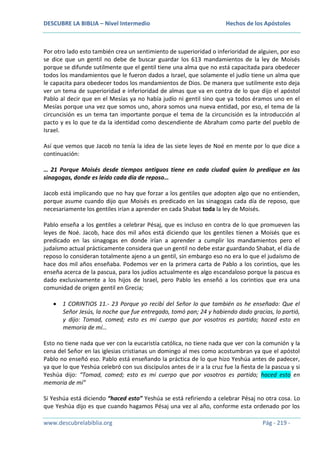 DESCUBRE LA BIBLIA – Nivel Intermedio

Hechos de los Apóstoles

Por otro lado esto también crea un sentimiento de superioridad o inferioridad de alguien, por eso
se dice que un gentil no debe de buscar guardar los 613 mandamientos de la ley de Moisés
porque se difunde sutilmente que el gentil tiene una alma que no está capacitada para obedecer
todos los mandamientos que le fueron dados a Israel, que solamente el judío tiene un alma que
le capacita para obedecer todos los mandamientos de Dios. De manera que sutilmente esto deja
ver un tema de superioridad e inferioridad de almas que va en contra de lo que dijo el apóstol
Pablo al decir que en el Mesías ya no había judío ni gentil sino que ya todos éramos uno en el
Mesías porque una vez que somos uno, ahora somos una nueva entidad, por eso, el tema de la
circuncisión es un tema tan importante porque el tema de la circuncisión es la introducción al
pacto y es lo que te da la identidad como descendiente de Abraham como parte del pueblo de
Israel.
Así que vemos que Jacob no tenía la idea de las siete leyes de Noé en mente por lo que dice a
continuación:
… 21 Porque Moisés desde tiempos antiguos tiene en cada ciudad quien lo predique en las
sinagogas, donde es leído cada día de reposo…
Jacob está implicando que no hay que forzar a los gentiles que adopten algo que no entienden,
porque asume cuando dijo que Moisés es predicado en las sinagogas cada día de reposo, que
necesariamente los gentiles irían a aprender en cada Shabat toda la ley de Moisés.
Pablo enseña a los gentiles a celebrar Pésaj, que es incluso en contra de lo que promueven las
leyes de Noé. Jacob, hace dos mil años está diciendo que los gentiles tienen a Moisés que es
predicado en las sinagogas en donde irían a aprender a cumplir los mandamientos pero el
judaísmo actual prácticamente considera que un gentil no debe estar guardando Shabat, el día de
reposo lo consideran totalmente ajeno a un gentil, sin embargo eso no era lo que el judaísmo de
hace dos mil años enseñaba. Podemos ver en la primera carta de Pablo a los corintios, que les
enseña acerca de la pascua, para los judíos actualmente es algo escandaloso porque la pascua es
dado exclusivamente a los hijos de Israel, pero Pablo les enseñó a los corintios que era una
comunidad de origen gentil en Grecia;
1 CORINTIOS 11.- 23 Porque yo recibí del Señor lo que también os he enseñado: Que el
Señor Jesús, la noche que fue entregado, tomó pan; 24 y habiendo dado gracias, lo partió,
y dijo: Tomad, comed; esto es mi cuerpo que por vosotros es partido; haced esto en
memoria de mí…
Esto no tiene nada que ver con la eucaristía católica, no tiene nada que ver con la comunión y la
cena del Señor en las iglesias cristianas un domingo al mes como acostumbran ya que el apóstol
Pablo no enseñó eso. Pablo está enseñando la práctica de lo que hizo Yeshúa antes de padecer,
ya que lo que Yeshúa celebró con sus discípulos antes de ir a la cruz fue la fiesta de la pascua y si
Yeshúa dijo: “Tomad, comed; esto es mi cuerpo que por vosotros es partido; haced esto en
memoria de mí”
Si Yeshúa está diciendo “haced esto” Yeshúa se está refiriendo a celebrar Pésaj no otra cosa. Lo
que Yeshúa dijo es que cuando hagamos Pésaj una vez al año, conforme esta ordenado por los
www.descubrelabiblia.org

Pág - 219 -

 