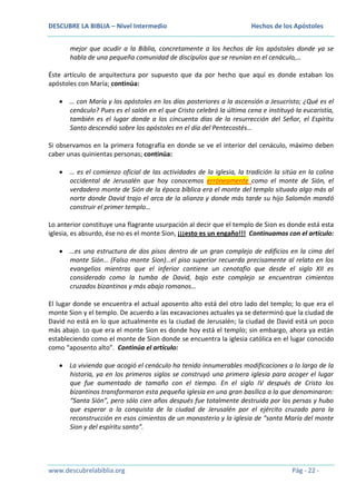 DESCUBRE LA BIBLIA – Nivel Intermedio

Hechos de los Apóstoles

mejor que acudir a la Biblia, concretamente a los hechos de los apóstoles donde ya se
habla de una pequeña comunidad de discípulos que se reunían en el cenáculo,…
Éste artículo de arquitectura por supuesto que da por hecho que aquí es donde estaban los
apóstoles con María; continúa:
… con María y los apóstoles en los días posteriores a la ascensión a Jesucristo; ¿Qué es el
cenáculo? Pues es el salón en el que Cristo celebró la última cena e instituyó la eucaristía,
también es el lugar donde a los cincuenta días de la resurrección del Señor, el Espíritu
Santo descendió sobre los apóstoles en el día del Pentecostés…
Si observamos en la primera fotografía en donde se ve el interior del cenáculo, máximo deben
caber unas quinientas personas; continúa:
… es el comienzo oficial de las actividades de la iglesia, la tradición la sitúa en la colina
occidental de Jerusalén que hoy conocemos erróneamente como el monte de Sión, el
verdadero monte de Sión de la época bíblica era el monte del templo situado algo más al
norte donde David trajo el arca de la alianza y donde más tarde su hijo Salomón mandó
construir el primer templo…
Lo anterior constituye una flagrante usurpación al decir que el templo de Sion es donde está esta
iglesia, es absurdo, ése no es el monte Sion, ¡¡¡esto es un engaño!!! Continuamos con el artículo:
…es una estructura de dos pisos dentro de un gran complejo de edificios en la cima del
monte Sión… (Falso monte Sion)…el piso superior recuerda precisamente al relato en los
evangelios mientras que el inferior contiene un cenotafio que desde el siglo XII es
considerado como la tumba de David, bajo este complejo se encuentran cimientos
cruzados bizantinos y más abajo romanos…
El lugar donde se encuentra el actual aposento alto está del otro lado del templo; lo que era el
monte Sion y el templo. De acuerdo a las excavaciones actuales ya se determinó que la ciudad de
David no está en lo que actualmente es la ciudad de Jerusalén; la ciudad de David está un poco
más abajo. Lo que era el monte Sion es donde hoy está el templo; sin embargo, ahora ya están
estableciendo como el monte de Sion donde se encuentra la iglesia católica en el lugar conocido
como “aposento alto”. Continúa el artículo:
La vivienda que acogió el cenáculo ha tenido innumerables modificaciones a lo largo de la
historia, ya en los primeros siglos se construyó una primera iglesia para acoger el lugar
que fue aumentado de tamaño con el tiempo. En el siglo IV después de Cristo los
bizantinos transformaron esta pequeña iglesia en una gran basílica a la que denominaron:
“Santa Sión”, pero sólo cien años después fue totalmente destruida por los persas y hubo
que esperar a la conquista de la ciudad de Jerusalén por el ejército cruzado para la
reconstrucción en esos cimientos de un monasterio y la iglesia de “santa María del monte
Sion y del espíritu santo”.

www.descubrelabiblia.org

Pág - 22 -

 