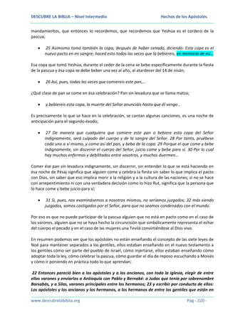 DESCUBRE LA BIBLIA – Nivel Intermedio

Hechos de los Apóstoles

mandamientos, que entonces lo recordemos, que recordemos que Yeshúa es el cordero de la
pascua;
25 Asimismo tomó también la copa, después de haber cenado, diciendo: Esta copa es el
nuevo pacto en mi sangre; haced esto todas las veces que la bebiereis, en memoria de mí…
Esa copa que tomó Yeshúa, durante el ceder de la cena se bebe específicamente durante la fiesta
de la pascua y ésa copa se debe beber una vez al año, al atardecer del 14 de nisán;
26 Así, pues, todas las veces que comiereis este pan,…
¿Qué clase de pan se come en ésa celebración? Pan sin levadura que se llama matza;
y bebiereis esta copa, la muerte del Señor anunciáis hasta que él venga…
Es precisamente lo que se hace en la celebración, se cantan algunas canciones, es una noche de
anticipación para el segundo éxodo;
27 De manera que cualquiera que comiere este pan o bebiere esta copa del Señor
indignamente, será culpado del cuerpo y de la sangre del Señor. 28 Por tanto, pruébese
cada uno a sí mismo, y coma así del pan, y beba de la copa. 29 Porque el que come y bebe
indignamente, sin discernir el cuerpo del Señor, juicio come y bebe para sí. 30 Por lo cual
hay muchos enfermos y debilitados entre vosotros, y muchos duermen…
Comer ése pan sin levadura indignamente, sin discernir, sin entender lo que se está haciendo en
ésa noche de Pésaj significa que alguien come y celebra la fiesta sin saber lo que implica el pacto
con Dios, sin saber que eso implica morir a la religión y a la cultura de las naciones; si no se hace
con arrepentimiento ni con una verdadera decisión como lo hizo Rut, significa que la persona que
lo hace come y bebe juicio para sí;
31 Si, pues, nos examinásemos a nosotros mismos, no seríamos juzgados; 32 más siendo
juzgados, somos castigados por el Señor, para que no seamos condenados con el mundo.
Por eso es que no puede participar de la pascua alguien que no está en pacto como en el caso de
los varones, alguien que no se haya hecho la circuncisión que simbólicamente representa el echar
del cuerpo el pecado y en el caso de las mujeres una Tevilá convirtiéndose al Dios vivo.
En resumen podemos ver que los apóstoles no están enseñando el concepto de las siete leyes de
Noé para mantener separados a los gentiles, ellos estaban enseñando en el nuevo testamento a
los gentiles cómo ser parte del pueblo de Israel, cómo injertarse, ellos estaban enseñando cómo
adoptar toda la ley, cómo celebrar la pascua, cómo guardar el día de reposo escuchando a Moisés
y cómo ir poniendo en práctica todo lo que aprendan;
22 Entonces pareció bien a los apóstoles y a los ancianos, con toda la iglesia, elegir de entre
ellos varones y enviarlos a Antioquía con Pablo y Bernabé: a Judas que tenía por sobrenombre
Barsabás, y a Silas, varones principales entre los hermanos; 23 y escribir por conducto de ellos:
Los apóstoles y los ancianos y los hermanos, a los hermanos de entre los gentiles que están en
www.descubrelabiblia.org

Pág - 220 -

 