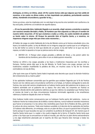 DESCUBRE LA BIBLIA – Nivel Intermedio

Hechos de los Apóstoles

Antioquía, en Siria y en Cilicia, salud. 24 Por cuanto hemos oído que algunos que han salido de
nosotros, a los cuales no dimos orden, os han inquietado con palabras, perturbando vuestras
almas, mandando circuncidaros y guardar la ley,…
Como ya vimos, esto les implicaba vivir no solo bajo la ley escrita sino también vivir conforme a la
ley oral judía, conforme a la tradición de aquella época;
… 25 nos ha parecido bien, habiendo llegado a un acuerdo, elegir varones y enviarlos a vosotros
con nuestros amados Bernabé y Pablo, 26 hombres que han expuesto su vida por el nombre de
nuestro Señor Jesucristo. 27 Así que enviamos a Judas y a Silas, los cuales también de palabra
os harán saber lo mismo. 28 Porque ha parecido bien al Espíritu Santo, y a nosotros, no
imponeros ninguna carga más que estas cosas necesarias:…
Al hablar de carga no están hablando de la ley de Moisés como ya lo hemos estudiado sino a las
leyes y la tradición judías. La ley de Moisés no es ninguna carga por cuanto que es un refrigerio y
la ley del Señor es como la miel que destila de un panal, la ley del Señor es lo que nos da el
reposo, es todo lo opuesto a lo que se piensa acerca de las cargas;
MATEO 23.- 4 Porque atan cargas pesadas y difíciles de llevar, y las ponen sobre los
hombros de los hombres; pero ellos ni con un dedo quieren moverlas.
Yeshúa se refirió a las cargas pesadas a las leyes y tradiciones impuestas por los escribas y
fariseos, Yeshúa jamás dijo que la ley de Moisés, la Toráh fuera una carga, porque con las
tradiciones estaban invalidando la palabra de Dios, en muchos casos la ley de los fariseos
contradecía a la Ley de Dios;
¿Por qué crees que el Espíritu Santo habrá inspirado este decreto que causó la división histórica
del cristianismo de su matriz judía?
Si los apóstoles hubiesen consentido que los gentiles que estaban llegando por la fe de Yeshúa
fueran con los rabinos para circuncidarse conforme a la halajá, se hubiera extinguido la secta de
Yeshúa, ésa secta del camino simplemente se hubiera hecho parte del judaísmo de la época y se
hubiera asimilado con el judaísmo de su época. Por otro lado, los creyentes en Yeshúa se
hubieran diluido dentro del judaísmo rabínico ya que los rabinos no aceptaban que Yeshúa fuera
el mesías de Israel y en ésas circunstancias hubieran terminado siguiendo a las enseñanzas
rabínicas y hubieran dejado de creer en Yeshúa.
Esto hubiese traído como consecuencia que se hubiesen hecho parte del judaísmo, nunca se
hubieran hecho las traducciones de la biblia a tantos idiomas, nunca hubieran existido misioneros
que fueran al amazonas ni a las selvas más recónditas para hacer de la Palabra de Dios, parte de
la cultura de otras naciones. Todo esto hubiese sucedido si el decreto de los apóstoles de hechos
15 hubiese sido diferente, sin embargo, esto es un plan de Dios y lo que le pareció bien al Espíritu
Santo porque lo que buscaba era que se cumpliera la profecía de Ezequiel 37, de manera que el
Espíritu Santo tenía que ir a soplar a los cuatro ángulos de la tierra, El Espíritu Santo tenía que
juntar a los hijos que se encuentran en todo el mundo, por ello fue un plan divino extraordinario
y era algo totalmente planeado por el espíritu de Dios que llevaría éste mensaje a todas las
naciones.
www.descubrelabiblia.org

Pág - 221 -

 