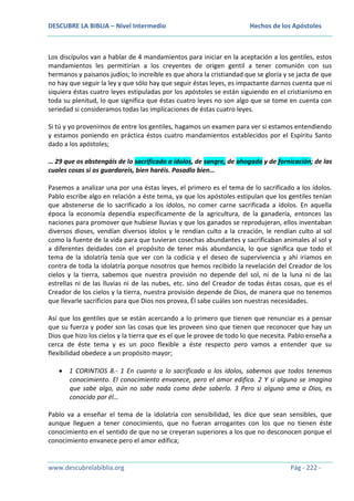 DESCUBRE LA BIBLIA – Nivel Intermedio

Hechos de los Apóstoles

Los discípulos van a hablar de 4 mandamientos para iniciar en la aceptación a los gentiles, estos
mandamientos les permitirían a los creyentes de origen gentil a tener comunión con sus
hermanos y paisanos judíos; lo increíble es que ahora la cristiandad que se gloría y se jacta de que
no hay que seguir la ley y que sólo hay que seguir éstas leyes, es impactante darnos cuenta que ni
siquiera éstas cuatro leyes estipuladas por los apóstoles se están siguiendo en el cristianismo en
toda su plenitud, lo que significa que éstas cuatro leyes no son algo que se tome en cuenta con
seriedad si consideramos todas las implicaciones de éstas cuatro leyes.
Si tú y yo provenimos de entre los gentiles, hagamos un examen para ver si estamos entendiendo
y estamos poniendo en práctica éstos cuatro mandamientos establecidos por el Espíritu Santo
dado a los apóstoles;
… 29 que os abstengáis de lo sacrificado a ídolos, de sangre, de ahogado y de fornicación; de las
cuales cosas si os guardareis, bien haréis. Pasadlo bien…
Pasemos a analizar una por una éstas leyes, el primero es el tema de lo sacrificado a los ídolos.
Pablo escribe algo en relación a éste tema, ya que los apóstoles estipulan que los gentiles tenían
que abstenerse de lo sacrificado a los ídolos, no comer carne sacrificada a ídolos. En aquella
época la economía dependía específicamente de la agricultura, de la ganadería, entonces las
naciones para promover que hubiese lluvias y que los ganados se reprodujeran, ellos inventaban
diversos dioses, vendían diversos ídolos y le rendían culto a la creación, le rendían culto al sol
como la fuente de la vida para que tuvieran cosechas abundantes y sacrificaban animales al sol y
a diferentes deidades con el propósito de tener más abundancia, lo que significa que todo el
tema de la idolatría tenía que ver con la codicia y el deseo de supervivencia y ahí iríamos en
contra de toda la idolatría porque nosotros que hemos recibido la revelación del Creador de los
cielos y la tierra, sabemos que nuestra provisión no depende del sol, ni de la luna ni de las
estrellas ni de las lluvias ni de las nubes, etc. sino del Creador de todas éstas cosas, que es el
Creador de los cielos y la tierra, nuestra provisión depende de Dios, de manera que no tenemos
que llevarle sacrificios para que Dios nos provea, Él sabe cuáles son nuestras necesidades.
Así que los gentiles que se están acercando a lo primero que tienen que renunciar es a pensar
que su fuerza y poder son las cosas que les proveen sino que tienen que reconocer que hay un
Dios que hizo los cielos y la tierra que es el que le provee de todo lo que necesita. Pablo enseña a
cerca de éste tema y es un poco flexible a éste respecto pero vamos a entender que su
flexibilidad obedece a un propósito mayor;
1 CORINTIOS 8.- 1 En cuanto a lo sacrificado a los ídolos, sabemos que todos tenemos
conocimiento. El conocimiento envanece, pero el amor edifica. 2 Y si alguno se imagina
que sabe algo, aún no sabe nada como debe saberlo. 3 Pero si alguno ama a Dios, es
conocido por él…
Pablo va a enseñar el tema de la idolatría con sensibilidad, les dice que sean sensibles, que
aunque lleguen a tener conocimiento, que no fueran arrogantes con los que no tienen éste
conocimiento en el sentido de que no se creyeran superiores a los que no desconocen porque el
conocimiento envanece pero el amor edifica;

www.descubrelabiblia.org

Pág - 222 -

 