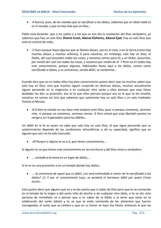 DESCUBRE LA BIBLIA – Nivel Intermedio

Hechos de los Apóstoles

4 Acerca, pues, de las viandas que se sacrifican a los ídolos, sabemos que un ídolo nada es
en el mundo, y que no hay más que un Dios…
Pablo está diciendo que a los judíos y a los que se nos dio la revelación del Dios verdadero, ya
sabemos que hay un solo Dios Shemá Israel, Adonai Eloheinu, Adonai Ejad, hay un solo Dios que
está en control de todo;
5 Pues aunque haya algunos que se llamen dioses, sea en el cielo, o en la tierra (como hay
muchos dioses y muchos señores), 6 para nosotros, sin embargo, sólo hay un Dios, el
Padre, del cual proceden todas las cosas, y nosotros somos para él; y un Señor, Jesucristo,
por medio del cual son todas las cosas, y nosotros por medio de él. 7 Pero no en todos hay
este conocimiento; porque algunos, habituados hasta aquí a los ídolos, comen como
sacrificado a ídolos, y su conciencia, siendo débil, se contamina…

Cuando dice que no en todos ellos hay éste conocimiento quiere decir que no muchos saben que
solo hay un Dios, sino que muchos siguen creyendo en diversos dioses, muchos actualmente
siguen pensando en la virgencita o en cualquier otro santo y ellos piensan que esas falsas
deidades les dan su provisión, eso es lo que ellos piensan porque eso es lo que se les enseñó,
nosotros no somos así sino que sabemos que solamente hay un solo Dios y un solo mediador
Yeshúa el Mesías;
8 Si bien la vianda no nos hace más acéptos ante Dios; pues ni porque comamos, seremos
más, ni porque no comamos, seremos menos. 9 Pero mirad que esta libertad vuestra no
venga a ser tropezadero para los débiles…
Un débil en la fe es quien no sabe que solo hay un solo Dios, el que sigue pensando que su
sostenimiento depende de las condiciones atmosféricas o de su capacidad, significa que es
alguien que aún no ha sido instruido;
10 Porque si alguno te ve a ti, que tienes conocimiento,…
Si alguien te ve que tienes más conocimiento en las escrituras y del Dios único y verdadero;
… sentado a la mesa en un lugar de ídolos,…
Si te ve en una procesión o en un templo donde hay ídolos;
… la conciencia de aquel que es débil, ¿no será estimulada a comer de lo sacrificado a los
ídolos? 11 Y por el conocimiento tuyo, se perderá el hermano débil por quien Cristo
murió…
Esto quiere decir que alguien que ve y se da cuenta que sí sabes de Dios pero que te ve comiendo
en el templo de la virgen o del santo niño de atoche o de cualquier otro ídolo, si te ve ahí, ésta
persona de inmediato va a pensar que si tu sabes de la biblia y al verte que estas en la
celebración del santo (ídolo) y te ve que te estás comiendo de los alimentos que fueron
consagrados al santo que se celebra y que en su honor se hace ésa fiesta, entonces lo que las
www.descubrelabiblia.org

Pág - 223 -

 