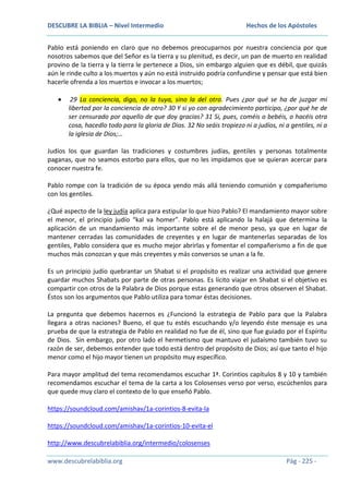 DESCUBRE LA BIBLIA – Nivel Intermedio

Hechos de los Apóstoles

Pablo está poniendo en claro que no debemos preocuparnos por nuestra conciencia por que
nosotros sabemos que del Señor es la tierra y su plenitud, es decir, un pan de muerto en realidad
provino de la tierra y la tierra le pertenece a Dios, sin embargo alguien que es débil, que quizás
aún le rinde culto a los muertos y aún no está instruido podría confundirse y pensar que está bien
hacerle ofrenda a los muertos e invocar a los muertos;
29 La conciencia, digo, no la tuya, sino la del otro. Pues ¿por qué se ha de juzgar mi
libertad por la conciencia de otro? 30 Y si yo con agradecimiento participo, ¿por qué he de
ser censurado por aquello de que doy gracias? 31 Si, pues, coméis o bebéis, o hacéis otra
cosa, hacedlo todo para la gloria de Dios. 32 No seáis tropiezo ni a judíos, ni a gentiles, ni a
la iglesia de Dios;…
Judíos los que guardan las tradiciones y costumbres judías, gentiles y personas totalmente
paganas, que no seamos estorbo para ellos, que no les impidamos que se quieran acercar para
conocer nuestra fe.
Pablo rompe con la tradición de su época yendo más allá teniendo comunión y compañerismo
con los gentiles.
¿Qué aspecto de la ley judía aplica para estipular lo que hizo Pablo? El mandamiento mayor sobre
el menor, el principio judío “kal va homer”. Pablo está aplicando la halajá que determina la
aplicación de un mandamiento más importante sobre el de menor peso, ya que en lugar de
mantener cerradas las comunidades de creyentes y en lugar de mantenerlas separadas de los
gentiles, Pablo considera que es mucho mejor abrirlas y fomentar el compañerismo a fin de que
muchos más conozcan y que más creyentes y más conversos se unan a la fe.
Es un principio judío quebrantar un Shabat si el propósito es realizar una actividad que genere
guardar muchos Shabats por parte de otras personas. Es lícito viajar en Shabat si el objetivo es
compartir con otros de la Palabra de Dios porque estas generando que otros observen el Shabat.
Éstos son los argumentos que Pablo utiliza para tomar éstas decisiones.
La pregunta que debemos hacernos es ¿Funcionó la estrategia de Pablo para que la Palabra
llegara a otras naciones? Bueno, el que tu estés escuchando y/o leyendo éste mensaje es una
prueba de que la estrategia de Pablo en realidad no fue de él, sino que fue guiado por el Espíritu
de Dios. Sin embargo, por otro lado el hermetismo que mantuvo el judaísmo también tuvo su
razón de ser, debemos entender que todo está dentro del propósito de Dios; así que tanto el hijo
menor como el hijo mayor tienen un propósito muy específico.
Para mayor amplitud del tema recomendamos escuchar 1ª. Corintios capítulos 8 y 10 y también
recomendamos escuchar el tema de la carta a los Colosenses verso por verso, escúchenlos para
que quede muy claro el contexto de lo que enseñó Pablo.
https://soundcloud.com/amishav/1a-corintios-8-evita-la
https://soundcloud.com/amishav/1a-corintios-10-evita-el
http://www.descubrelabiblia.org/intermedio/colosenses
www.descubrelabiblia.org

Pág - 225 -

 