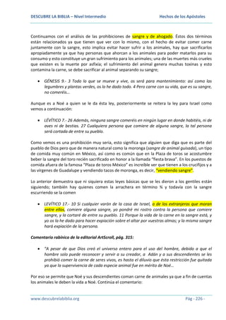 DESCUBRE LA BIBLIA – Nivel Intermedio

Hechos de los Apóstoles

Continuamos con el análisis de las prohibiciones de sangre y de ahogado. Éstos dos términos
están relacionados ya que tienen que ver con lo mismo, con el hecho de evitar comer carne
juntamente con la sangre, esto implica evitar hacer sufrir a los animales, hay que sacrificarlos
apropiadamente ya que hay personas que ahorcan a los animales para poder matarlos para su
consumo y esto constituye un gran sufrimiento para los animales; una de las muertes más crueles
que existen es la muerte por asfixia; el sufrimiento del animal genera muchas toxinas y esto
contamina la carne, se debe sacrificar al animal separando su sangre;
GÉNESIS 9.- 3 Todo lo que se mueve y vive, os será para mantenimiento: así como las
legumbres y plantas verdes, os lo he dado todo. 4 Pero carne con su vida, que es su sangre,
no comeréis…
Aunque es a Noé a quien se le da ésta ley, posteriormente se reitera la ley para Israel como
vemos a continuación:
LÉVÍTICO 7.- 26 Además, ninguna sangre comeréis en ningún lugar en donde habitéis, ni de
aves ni de bestias. 27 Cualquiera persona que comiere de alguna sangre, la tal persona
será cortada de entre su pueblo.
Como vemos es una prohibición muy seria, esto significa que alguien que diga que es parte del
pueblo de Dios pero que de manera natural como la moronga (sangre de animal guisada), un tipo
de comida muy común en México, así como es común que en la Plaza de toros se acostumbre
beber la sangre del toro recién sacrificado en honor a la llamada “fiesta brava”. En los puestos de
comida afuera de la famosa “Plaza de toros México” es increíble ver que tienen a los crucifijos y a
las vírgenes de Guadalupe y vendiendo tacos de moronga, es decir, “vendiendo sangre”.
Lo anterior demuestra que ni siquiera estas leyes básicas que se les dieron a los gentiles están
siguiendo; también hay quienes comen la arrachera en término ¾ y todavía con la sangre
escurriendo se la comen
LEVÍTICO 17.- 10 Si cualquier varón de la casa de Israel, o de los extranjeros que moran
entre ellos, comiere alguna sangre, yo pondré mi rostro contra la persona que comiere
sangre, y la cortaré de entre su pueblo. 11 Porque la vida de la carne en la sangre está, y
yo os la he dado para hacer expiación sobre el altar por vuestras almas; y la misma sangre
hará expiación de la persona.
Comentario rabínico de la editorial ArtScroll, pág. 315:
“A pesar de que Dios creó el universo entero para el uso del hombre, debido a que el
hombre solo puede reconocer y servir a su creador, a Adán y a sus descendientes se les
prohibió comer la carne de seres vivos, es hasta el diluvio que ésta restricción fue quitada
ya que la supervivencia de cada especie animal fue en mérito de Noé…
Por eso se permite que Noé y sus descendientes coman carne de animales ya que a fin de cuentas
los animales le deben la vida a Noé. Continúa el comentario:

www.descubrelabiblia.org

Pág - 226 -

 