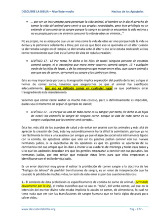 DESCUBRE LA BIBLIA – Nivel Intermedio

Hechos de los Apóstoles

… por ser un instrumento para perpetuar la vida animal, al hombre se le dio el derecho de
tomar la vida del animal para servir a sus propias necesidades, pero éste privilegio no se
extiende al consumo de la sangre porque la sangre es donde se encuentra la vida misma y
no es propio para un ser viviente consumir la vida de otro ser viviente…”
No es propio, no es adecuado que un ser vivo coma la vida de otro ser vivo porque toda la vida se
deriva y le pertenece solamente a Dios; por eso es que todo eso se quemaba en el altar cuando
se derramaba sangre en el templo, se derramaba ante el altar y eso se le estaba dedicando a Dios
como reconociendo que Dios es la fuente de vida de toda la creación;
LEVÍTICO 17.- 12 Por tanto, he dicho a los hijos de Israel: Ninguna persona de vosotros
comerá sangre, ni el extranjero que mora entre vosotros comerá sangre. 13 Y cualquier
varón de los hijos de Israel, o de los extranjeros que moran entre ellos, que cazare animal o
ave que sea de comer, derramará su sangre y la cubrirá con tierra.
Esto es muy importante porque su transgresión implica separación del pueblo de Israel, así que si
hemos de comer carne, tenemos que asegurarnos de que el animal fue sacrificado
adecuadamente, por eso es delicado comer en cualquier lugar ya que podríamos estar
transgrediendo éste mandamiento.
Sabemos que comer carne kosher es mucho más costoso, pero si definitivamente es imposible,
quizás sea el momento de seguir el ejemplo de Daniel;
LEVÍTICO 17.- 14 Porque la vida de toda carne es su sangre; por tanto, he dicho a los hijos
de Israel: No comeréis la sangre de ninguna carne, porque la vida de toda carne es su
sangre; cualquiera que la comiere será cortado…
Ésta ley, más allá de los aspectos de salud y de evitar ser crueles con los animales y más allá de
apreciar la creación de Dios, ésta ley automáticamente haría difícil la asimilación, porque ya no
tan fácilmente te irías a una asadera con amigos ya que el aspecto social está íntimamente ligado
con la comida, los apóstoles sabían que solo así los gentiles podían convivir con sus nuevos
hermanos judíos, si la expectativa de los apóstoles es que los gentiles se apartaran de su
convivencia con sus amigos que les iban a invitar a las asaderas de moronga y todas esas cosas y
si lo que los apóstoles deseaban era que los gentiles empezaran a convivir con sus paisanos, los
hermanos judíos, por eso tenían que estipular éstas leyes para que ellos empezaran a
identificarse con el estilo de vida judío.
Es un error doctrinal muy grave el estirar la prohibición de comer sangre a la doctrina de los
“Testigos de Jehová” de prohibir transfusiones de sangre, es un error de interpretación que ha
causado la pérdida de muchas vidas, la razón de éste error es por dos cuestiones básicas:
1.- El contexto de ésta prohibición es específicamente de comida de carne de animal, (permitido
obviamente por la ley), el verbo específico que se usa es “tojlu”, del verbo comer, así que en la
intención del escritor divino solo estaba implícita la acción de comer, de alimentarse, lo cual no
tiene nada que ver con las transfusiones de sangre humana que se haría siglos después para
salvar vidas;

www.descubrelabiblia.org

Pág - 227 -

 