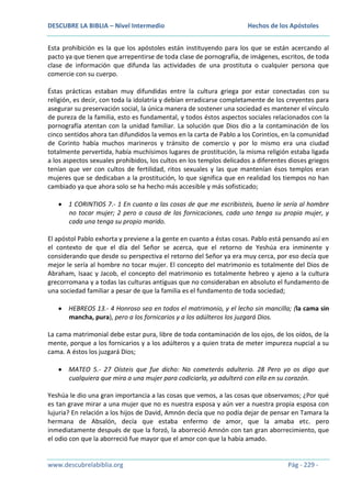 DESCUBRE LA BIBLIA – Nivel Intermedio

Hechos de los Apóstoles

Esta prohibición es la que los apóstoles están instituyendo para los que se están acercando al
pacto ya que tienen que arrepentirse de toda clase de pornografía, de imágenes, escritos, de toda
clase de información que difunda las actividades de una prostituta o cualquier persona que
comercie con su cuerpo.
Éstas prácticas estaban muy difundidas entre la cultura griega por estar conectadas con su
religión, es decir, con toda la idolatría y debían erradicarse completamente de los creyentes para
asegurar su preservación social, la única manera de sostener una sociedad es mantener el vínculo
de pureza de la familia, esto es fundamental, y todos éstos aspectos sociales relacionados con la
pornografía atentan con la unidad familiar. La solución que Dios dio a la contaminación de los
cinco sentidos ahora tan difundidos la vemos en la carta de Pablo a los Corintios, en la comunidad
de Corinto había muchos marineros y tránsito de comercio y por lo mismo era una ciudad
totalmente pervertida, había muchísimos lugares de prostitución, la misma religión estaba ligada
a los aspectos sexuales prohibidos, los cultos en los templos delicados a diferentes dioses griegos
tenían que ver con cultos de fertilidad, ritos sexuales y las que mantenían ésos templos eran
mujeres que se dedicaban a la prostitución, lo que significa que en realidad los tiempos no han
cambiado ya que ahora solo se ha hecho más accesible y más sofisticado;
1 CORINTIOS 7.- 1 En cuanto a las cosas de que me escribisteis, bueno le sería al hombre
no tocar mujer; 2 pero a causa de las fornicaciones, cada uno tenga su propia mujer, y
cada una tenga su propio marido.
El apóstol Pablo exhorta y previene a la gente en cuanto a éstas cosas. Pablo está pensando así en
el contexto de que el día del Señor se acerca, que el retorno de Yeshúa era inminente y
considerando que desde su perspectiva el retorno del Señor ya era muy cerca, por eso decía que
mejor le sería al hombre no tocar mujer. El concepto del matrimonio es totalmente del Dios de
Abraham, Isaac y Jacob, el concepto del matrimonio es totalmente hebreo y ajeno a la cultura
grecorromana y a todas las culturas antiguas que no consideraban en absoluto el fundamento de
una sociedad familiar a pesar de que la familia es el fundamento de toda sociedad;
HEBREOS 13.- 4 Honroso sea en todos el matrimonio, y el lecho sin mancilla; (la cama sin
mancha, pura), pero a los fornicarios y a los adúlteros los juzgará Dios.
La cama matrimonial debe estar pura, libre de toda contaminación de los ojos, de los oídos, de la
mente, porque a los fornicarios y a los adúlteros y a quien trata de meter impureza nupcial a su
cama. A éstos los juzgará Dios;
MATEO 5.- 27 Oísteis que fue dicho: No cometerás adulterio. 28 Pero yo os digo que
cualquiera que mira a una mujer para codiciarla, ya adulteró con ella en su corazón.
Yeshúa le dio una gran importancia a las cosas que vemos, a las cosas que observamos; ¿Por qué
es tan grave mirar a una mujer que no es nuestra esposa y aún ver a nuestra propia esposa con
lujuria? En relación a los hijos de David, Amnón decía que no podía dejar de pensar en Tamara la
hermana de Absalón, decía que estaba enfermo de amor, que la amaba etc. pero
inmediatamente después de que la forzó, la aborreció Amnón con tan gran aborrecimiento, que
el odio con que la aborreció fue mayor que el amor con que la había amado.

www.descubrelabiblia.org

Pág - 229 -

 
