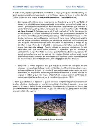 DESCUBRE LA BIBLIA – Nivel Intermedio

Hechos de los Apóstoles

A partir de ahí, el personaje central se convierte en la virgen y el supuesto espíritu santo y esa
iglesia que permanece hasta nuestros días es probable que represente lo que el profeta Daniel y
Yeshúa mismo dijeron acerca de la abominación desoladora… Continúa el artículo:
Esta nueva edificación no corrió mejor suerte que la anterior y por orden del Sultán Al
Haken en el año 1919 fue totalmente demolida dentro del un plano urbanístico de toda la
ciudad que conllevaba la eliminación de las murallas y contrafuertes que rodeaban la
ciudad de Jerusalén; sólo quedó en pie la capilla del cenáculo con el cenotafio y la tumba
de David debajo de él; hubo que esperar a la llegada en el siglo XIV de los franciscanos, los
cuales recibieron en custodia y propiedad los terrenos para que levantaran en la parte sur
un pequeño convento cuyo clausulo se puede todavía visitar en la actualidad; en 1552 los
frailes franciscanos fueron obligados a marcharse de tierra santa y el santuario volvió a
caer en manos musulmanas, el edificio fue nuevamente modificado para convertirse en
una mezquita y la declararon lugar santo musulmán por encontrarse la tumba del rey
David en el piso inferior. En el año 2000 el papa Juan pablo II ofició en el cenáculo del
monte Sión una misa privada; fuentes oficiales del vaticano manifestaron la gran
expectativa que este hecho había suscitado y expresaron que los cristianos y
especialmente el papa Juan Pablo II quisieran que el cenáculo actualmente propiedad del
estado de Israel volviera a ser un lugar de culto católico debido a su importancia capital
para la historia del cristianismo. En la actualidad está suprimido el culto musulmán ya que
las autoridades de Israel lo han convertido en la sinagoga de la tumba de David.

Wikipedia.- El edificio original de esto que después se convirtió en una iglesia era una
sinagoga y era usado por judíos creyentes en Yeshúa… El edificio histórico actualmente es
propiedad del estado de Israel y la custodia de los franciscanos de la tierra santa que antes
habían sido los propietarios de este edificio están buscando que el estado de Israel les
regrese el edificio y que ellos tengan el control del cenáculo después del tratado del
vaticano con Israel que se informa que se completará en mayo del 2013…
Es decir, que estamos en la época en la que se tiene que completar el pacto del vaticano con
Israel en relación a estos lugares; hay mucha información en el sentido de que eso es lo que está
buscando el vaticano, incluso se dice que para eso vino el presidente Obama antes de pascua y
que justamente renunció el papa Benedicto XVI, y ya hay un nuevo papa, porque están buscando
tener control de estos lugares;

Actual monte de Sion en Jerusalén
www.descubrelabiblia.org

Pág - 23 -

 